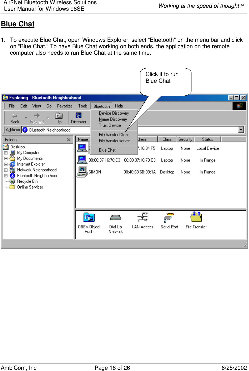 Air2Net Bluetooth Wireless Solutions User Manual for Windows 98SE  Working at the speed of thought AmbiCom, Inc  Page 18 of 26  6/25/2002 Blue Chat  1.  To execute Blue Chat, open Windows Explorer, select “Bluetooth” on the menu bar and click on “Blue Chat.” To have Blue Chat working on both ends, the application on the remote computer also needs to run Blue Chat at the same time.           Click it to run Blue Chat 