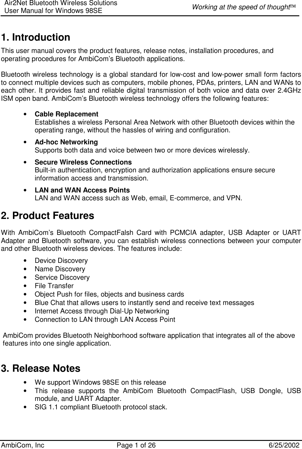 Air2Net Bluetooth Wireless Solutions User Manual for Windows 98SE  Working at the speed of thought AmbiCom, Inc  Page 1 of 26  6/25/2002 1. Introduction This user manual covers the product features, release notes, installation procedures, and operating procedures for AmbiCom’s Bluetooth applications.  Bluetooth wireless technology is a global standard for low-cost and low-power small form factors to connect multiple devices such as computers, mobile phones, PDAs, printers, LAN and WANs to each other. It provides fast and reliable digital transmission of both voice and data over 2.4GHz ISM open band. AmbiCom’s Bluetooth wireless technology offers the following features: • Cable Replacement Establishes a wireless Personal Area Network with other Bluetooth devices within the operating range, without the hassles of wiring and configuration. • Ad-hoc Networking Supports both data and voice between two or more devices wirelessly.  • Secure Wireless Connections Built-in authentication, encryption and authorization applications ensure secure information access and transmission. • LAN and WAN Access Points LAN and WAN access such as Web, email, E-commerce, and VPN. 2. Product Features With AmbiCom’s Bluetooth CompactFalsh Card with PCMCIA adapter, USB Adapter or UART Adapter and Bluetooth software, you can establish wireless connections between your computer and other Bluetooth wireless devices. The features include: • Device Discovery • Name Discovery • Service Discovery • File Transfer • Object Push for files, objects and business cards • Blue Chat that allows users to instantly send and receive text messages  • Internet Access through Dial-Up Networking • Connection to LAN through LAN Access Point  AmbiCom provides Bluetooth Neighborhood software application that integrates all of the above features into one single application.  3. Release Notes • We support Windows 98SE on this release • This release supports the AmbiCom Bluetooth CompactFlash, USB Dongle, USB module, and UART Adapter. • SIG 1.1 compliant Bluetooth protocol stack. 