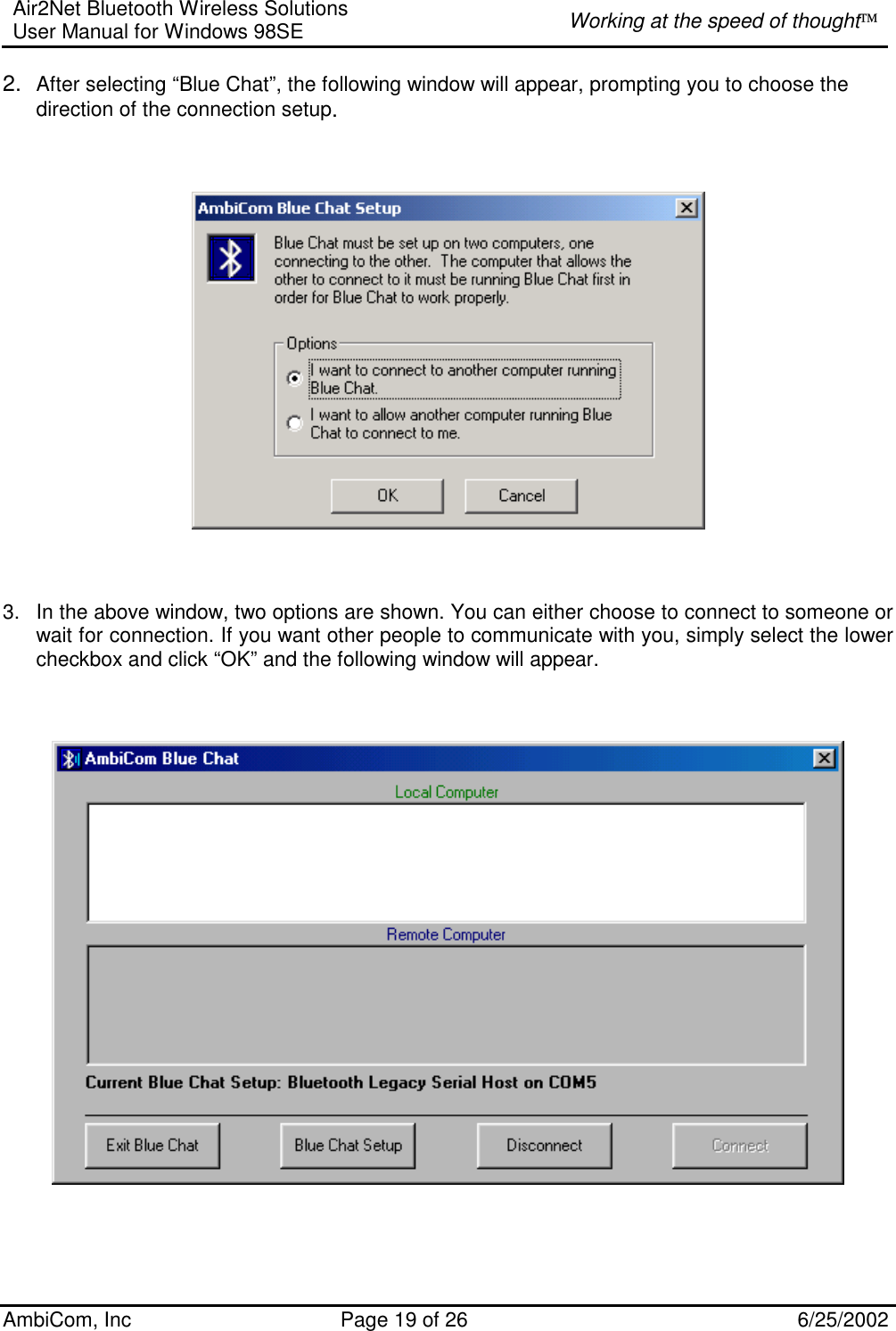 Air2Net Bluetooth Wireless Solutions User Manual for Windows 98SE  Working at the speed of thought AmbiCom, Inc  Page 19 of 26  6/25/2002 2.  After selecting “Blue Chat”, the following window will appear, prompting you to choose the direction of the connection setup.        3.  In the above window, two options are shown. You can either choose to connect to someone or wait for connection. If you want other people to communicate with you, simply select the lower checkbox and click “OK” and the following window will appear.       