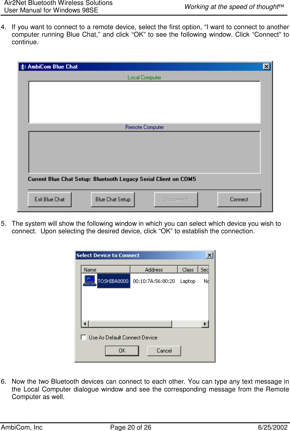 Air2Net Bluetooth Wireless Solutions User Manual for Windows 98SE  Working at the speed of thought AmbiCom, Inc  Page 20 of 26  6/25/2002 4.  If you want to connect to a remote device, select the first option, “I want to connect to another computer running Blue Chat,” and click “OK” to see the following window. Click “Connect” to continue.                               5.  The system will show the following window in which you can select which device you wish to connect.  Upon selecting the desired device, click “OK” to establish the connection.      6.  Now the two Bluetooth devices can connect to each other. You can type any text message in the Local Computer dialogue window and see the corresponding message from the Remote Computer as well.     