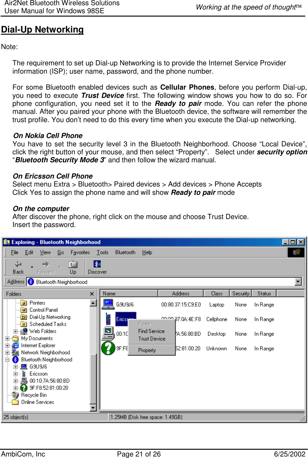 Air2Net Bluetooth Wireless Solutions User Manual for Windows 98SE  Working at the speed of thought AmbiCom, Inc  Page 21 of 26  6/25/2002 Dial-Up Networking  Note:    The requirement to set up Dial-up Networking is to provide the Internet Service Provider information (ISP); user name, password, and the phone number.  For some Bluetooth enabled devices such as Cellular Phones, before you perform Dial-up, you need to execute Trust Device first. The following window shows you how to do so. For phone configuration, you need set it to the Ready to pair mode. You can refer the phone manual. After you paired your phone with the Bluetooth device, the software will remember the trust profile. You don’t need to do this every time when you execute the Dial-up networking.         On Nokia Cell Phone You have to set the security level 3 in the Bluetooth Neighborhood. Choose “Local Device”, click the right button of your mouse, and then select “Property”.   Select under security option “Bluetooth Security Mode 3” and then follow the wizard manual.   On Ericsson Cell Phone Select menu Extra &gt; Bluetooth&gt; Paired devices &gt; Add devices &gt; Phone Accepts  Click Yes to assign the phone name and will show Ready to pair mode  On the computer After discover the phone, right click on the mouse and choose Trust Device. Insert the password.    