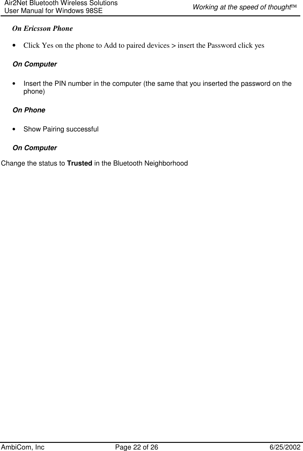 Air2Net Bluetooth Wireless Solutions User Manual for Windows 98SE  Working at the speed of thought AmbiCom, Inc  Page 22 of 26  6/25/2002 On Ericsson Phone  • Click Yes on the phone to Add to paired devices &gt; insert the Password click yes  On Computer  • Insert the PIN number in the computer (the same that you inserted the password on the phone) On Phone • Show Pairing successful  On Computer  Change the status to Trusted in the Bluetooth Neighborhood 