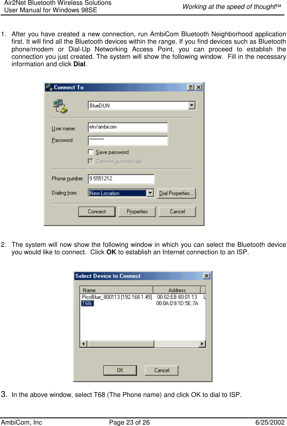 Air2Net Bluetooth Wireless Solutions User Manual for Windows 98SE  Working at the speed of thought AmbiCom, Inc  Page 23 of 26  6/25/2002   1.  After you have created a new connection, run AmbiCom Bluetooth Neighborhood application first. It will find all the Bluetooth devices within the range. If you find devices such as Bluetooth phone/modem or Dial-Up Networking Access Point, you can proceed to establish the connection you just created. The system will show the following window.  Fill in the necessary information and click Dial.          2.  The system will now show the following window in which you can select the Bluetooth device you would like to connect.  Click OK to establish an Internet connection to an ISP.     3.  In the above window, select T68 (The Phone name) and click OK to dial to ISP. 