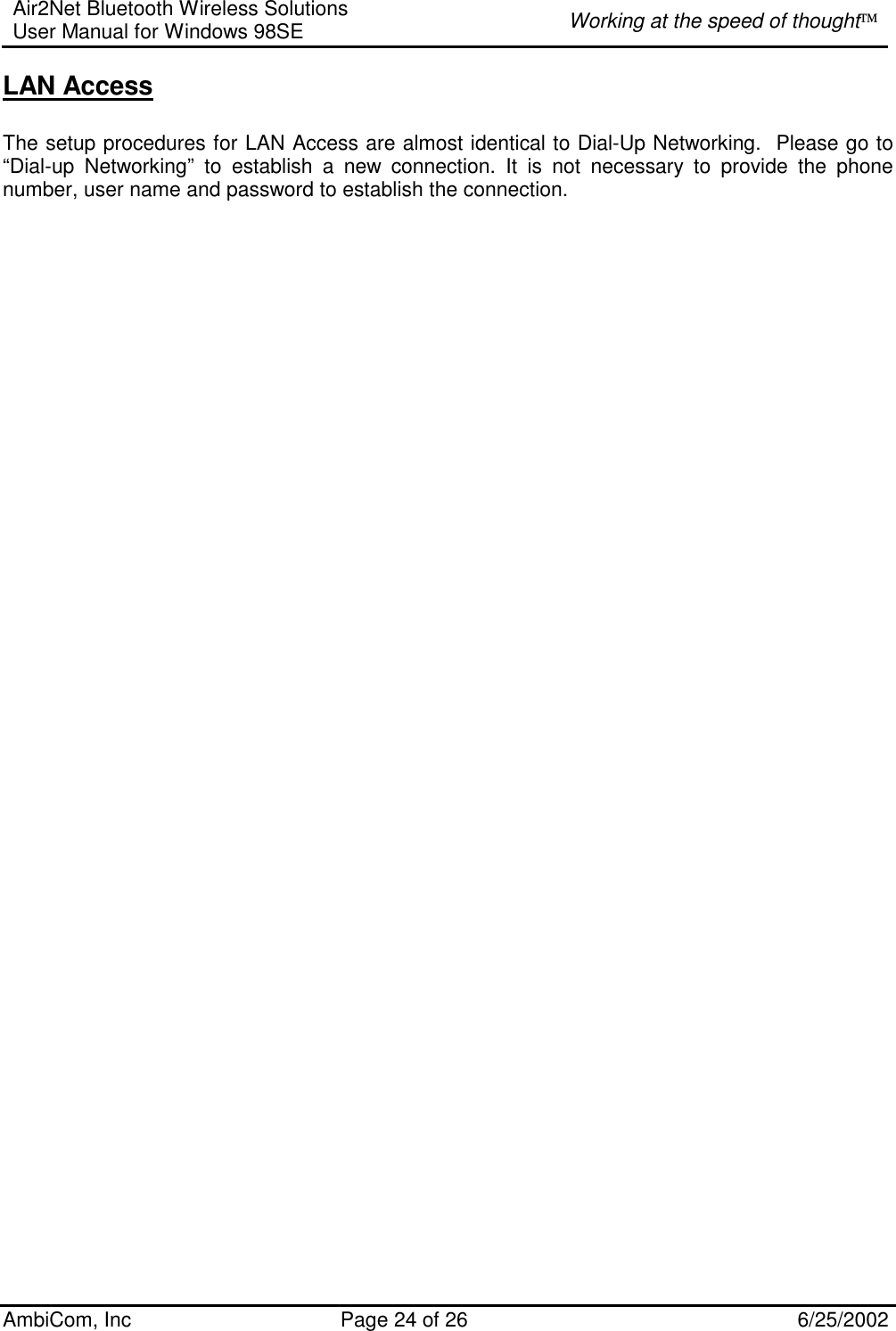 Air2Net Bluetooth Wireless Solutions User Manual for Windows 98SE  Working at the speed of thought AmbiCom, Inc  Page 24 of 26  6/25/2002 LAN Access  The setup procedures for LAN Access are almost identical to Dial-Up Networking.  Please go to “Dial-up Networking” to establish a new connection. It is not necessary to provide the phone number, user name and password to establish the connection.   