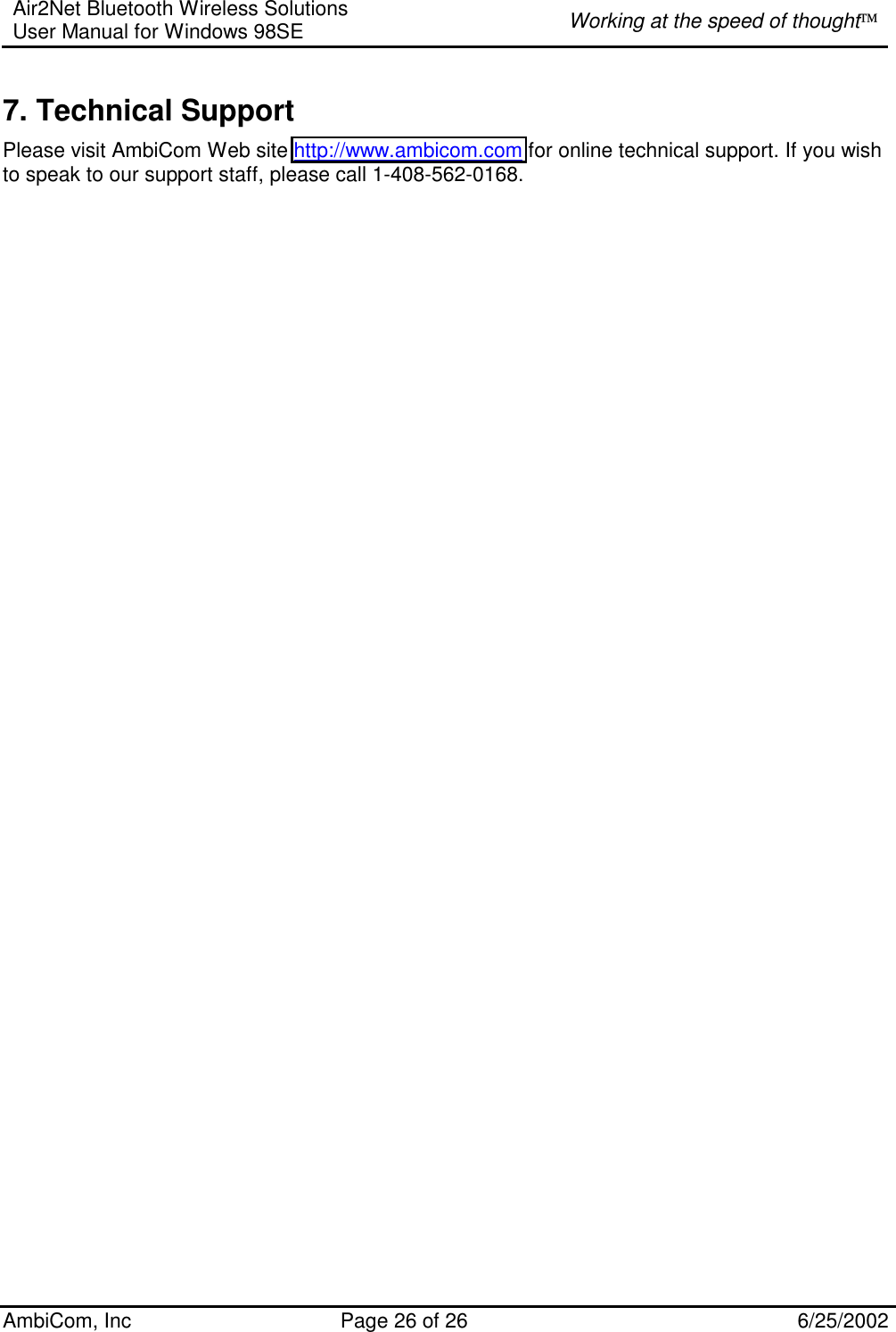Air2Net Bluetooth Wireless Solutions User Manual for Windows 98SE  Working at the speed of thought AmbiCom, Inc  Page 26 of 26  6/25/2002 7. Technical Support Please visit AmbiCom Web site http://www.ambicom.com for online technical support. If you wish to speak to our support staff, please call 1-408-562-0168. 
