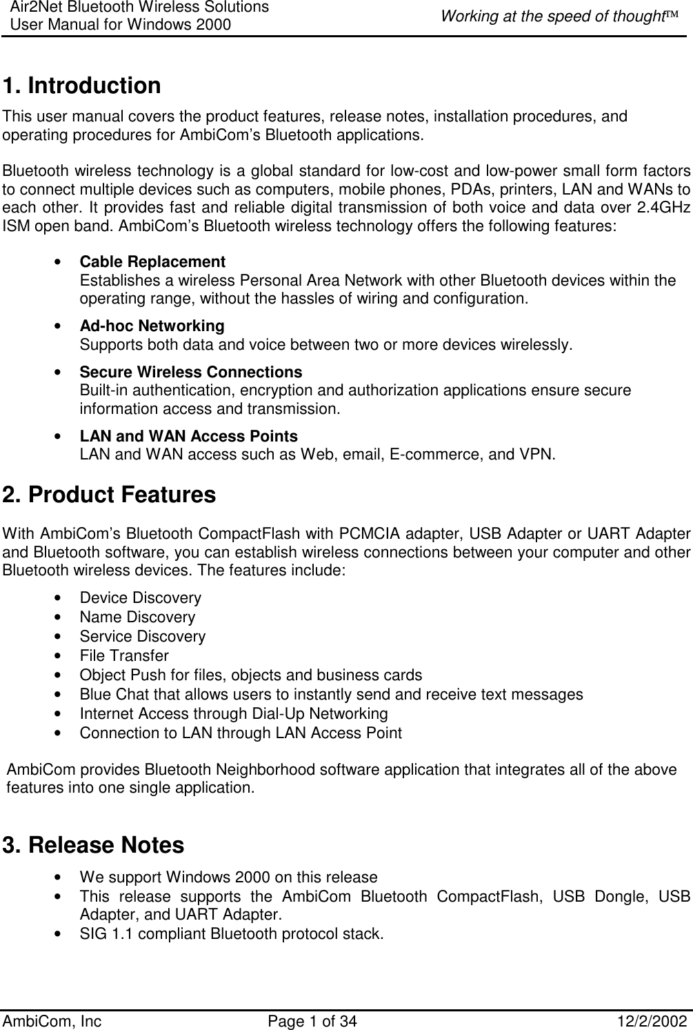 Air2Net Bluetooth Wireless Solutions User Manual for Windows 2000  Working at the speed of thought AmbiCom, Inc  Page 1 of 34  12/2/2002  1. Introduction This user manual covers the product features, release notes, installation procedures, and operating procedures for AmbiCom’s Bluetooth applications.  Bluetooth wireless technology is a global standard for low-cost and low-power small form factors to connect multiple devices such as computers, mobile phones, PDAs, printers, LAN and WANs to each other. It provides fast and reliable digital transmission of both voice and data over 2.4GHz ISM open band. AmbiCom’s Bluetooth wireless technology offers the following features: • Cable Replacement Establishes a wireless Personal Area Network with other Bluetooth devices within the operating range, without the hassles of wiring and configuration. • Ad-hoc Networking Supports both data and voice between two or more devices wirelessly.  • Secure Wireless Connections Built-in authentication, encryption and authorization applications ensure secure information access and transmission. • LAN and WAN Access Points LAN and WAN access such as Web, email, E-commerce, and VPN. 2. Product Features With AmbiCom’s Bluetooth CompactFlash with PCMCIA adapter, USB Adapter or UART Adapter and Bluetooth software, you can establish wireless connections between your computer and other Bluetooth wireless devices. The features include: • Device Discovery • Name Discovery • Service Discovery • File Transfer • Object Push for files, objects and business cards • Blue Chat that allows users to instantly send and receive text messages  • Internet Access through Dial-Up Networking • Connection to LAN through LAN Access Point  AmbiCom provides Bluetooth Neighborhood software application that integrates all of the above features into one single application.  3. Release Notes • We support Windows 2000 on this release • This release supports the AmbiCom Bluetooth CompactFlash, USB Dongle, USB Adapter, and UART Adapter. • SIG 1.1 compliant Bluetooth protocol stack. 