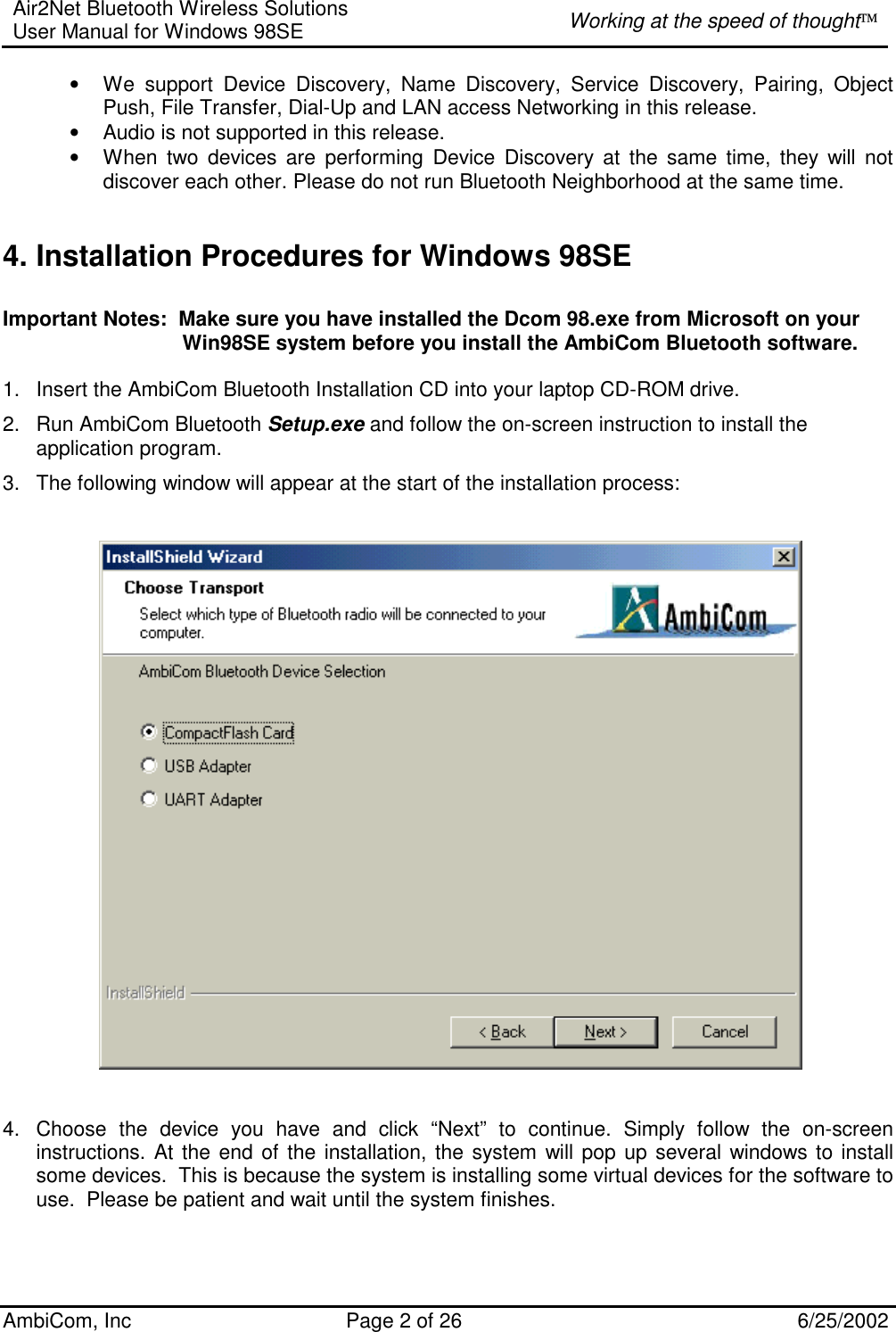 Air2Net Bluetooth Wireless Solutions User Manual for Windows 98SE  Working at the speed of thought AmbiCom, Inc  Page 2 of 26  6/25/2002 • We support Device Discovery, Name Discovery, Service Discovery, Pairing, Object Push, File Transfer, Dial-Up and LAN access Networking in this release.  • Audio is not supported in this release. • When two devices are performing Device Discovery at the same time, they will not discover each other. Please do not run Bluetooth Neighborhood at the same time.  4. Installation Procedures for Windows 98SE  Important Notes:  Make sure you have installed the Dcom 98.exe from Microsoft on your                                 Win98SE system before you install the AmbiCom Bluetooth software.  1.  Insert the AmbiCom Bluetooth Installation CD into your laptop CD-ROM drive. 2.  Run AmbiCom Bluetooth Setup.exe and follow the on-screen instruction to install the application program. 3.  The following window will appear at the start of the installation process:        4.  Choose the device you have and click “Next” to continue. Simply follow the on-screen instructions. At the end of the installation, the system will pop up several windows to install some devices.  This is because the system is installing some virtual devices for the software to use.  Please be patient and wait until the system finishes.    