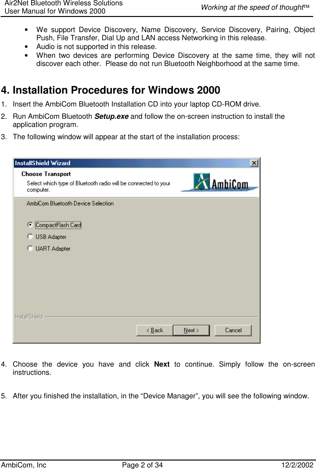 Air2Net Bluetooth Wireless Solutions User Manual for Windows 2000  Working at the speed of thought AmbiCom, Inc  Page 2 of 34  12/2/2002  • We support Device Discovery, Name Discovery, Service Discovery, Pairing, Object Push, File Transfer, Dial Up and LAN access Networking in this release.  • Audio is not supported in this release. • When two devices are performing Device Discovery at the same time, they will not discover each other.  Please do not run Bluetooth Neighborhood at the same time.  4. Installation Procedures for Windows 2000 1.  Insert the AmbiCom Bluetooth Installation CD into your laptop CD-ROM drive. 2.  Run AmbiCom Bluetooth Setup.exe and follow the on-screen instruction to install the application program. 3.  The following window will appear at the start of the installation process:      4.  Choose the device you have and click Next to continue. Simply follow the on-screen instructions.                                           5.  After you finished the installation, in the “Device Manager”, you will see the following window.   