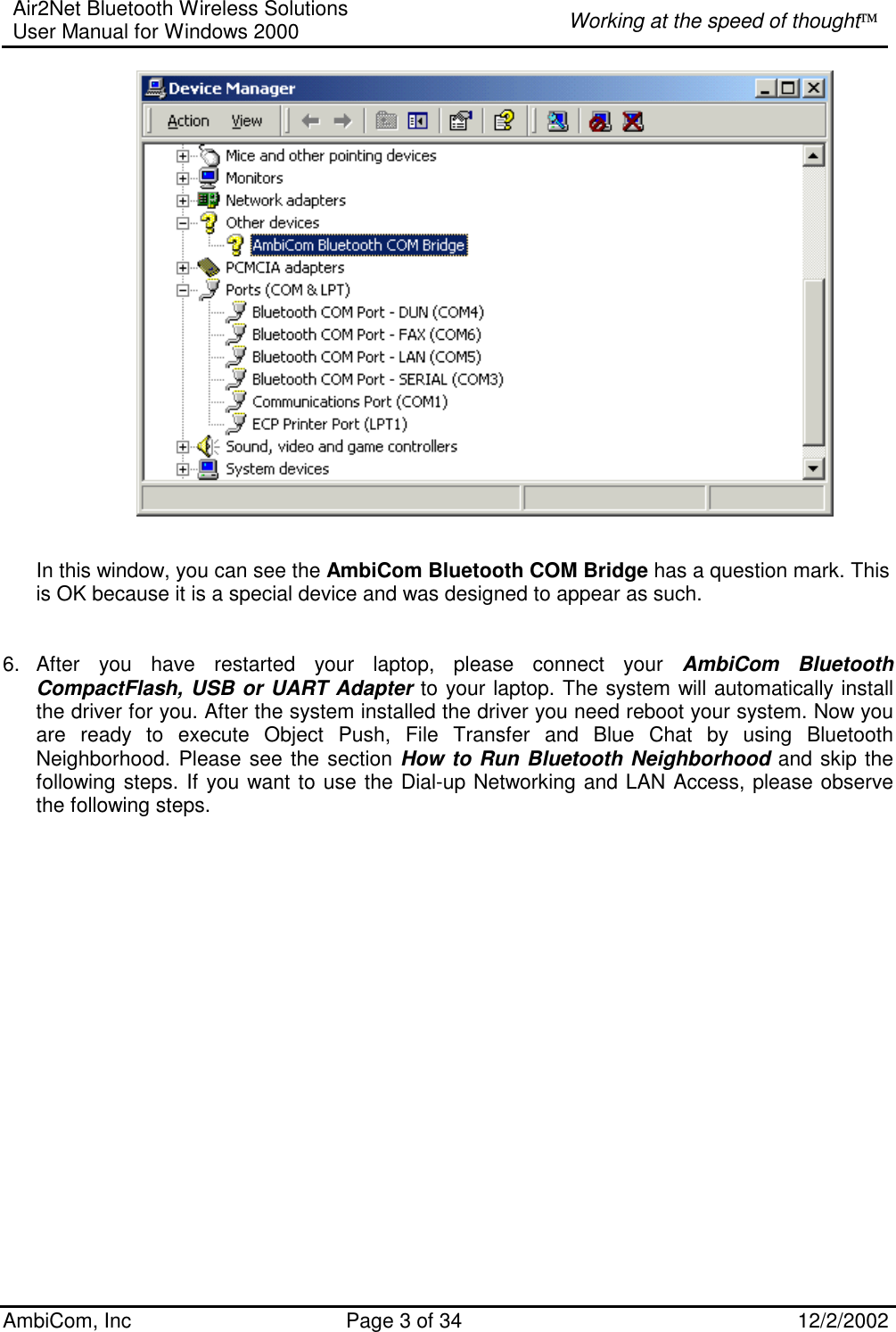 Air2Net Bluetooth Wireless Solutions User Manual for Windows 2000  Working at the speed of thought AmbiCom, Inc  Page 3 of 34  12/2/2002     In this window, you can see the AmbiCom Bluetooth COM Bridge has a question mark. This is OK because it is a special device and was designed to appear as such.   6. After you have restarted your laptop, please connect your AmbiCom Bluetooth CompactFlash, USB or UART Adapter to your laptop. The system will automatically install the driver for you. After the system installed the driver you need reboot your system. Now you are ready to execute Object Push, File Transfer and Blue Chat by using Bluetooth Neighborhood. Please see the section How to Run Bluetooth Neighborhood and skip the following steps. If you want to use the Dial-up Networking and LAN Access, please observe the following steps.     