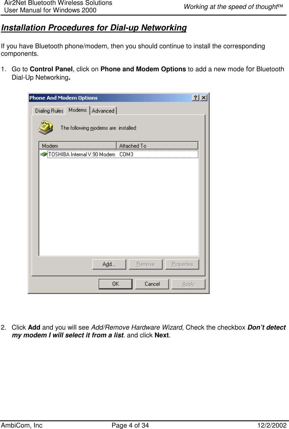 Air2Net Bluetooth Wireless Solutions User Manual for Windows 2000  Working at the speed of thought AmbiCom, Inc  Page 4 of 34  12/2/2002  Installation Procedures for Dial-up Networking  If you have Bluetooth phone/modem, then you should continue to install the corresponding components.  1. Go to Control Panel, click on Phone and Modem Options to add a new mode for Bluetooth Dial-Up Networking.                                  2. Click Add and you will see Add/Remove Hardware Wizard, Check the checkbox Don’t detect my modem I will select it from a list. and click Next.   