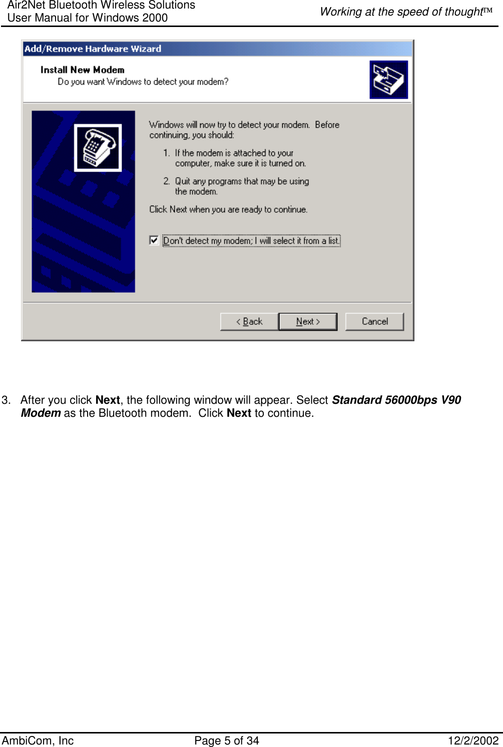 Air2Net Bluetooth Wireless Solutions User Manual for Windows 2000  Working at the speed of thought AmbiCom, Inc  Page 5 of 34  12/2/2002              3.  After you click Next, the following window will appear. Select Standard 56000bps V90 Modem as the Bluetooth modem.  Click Next to continue.  