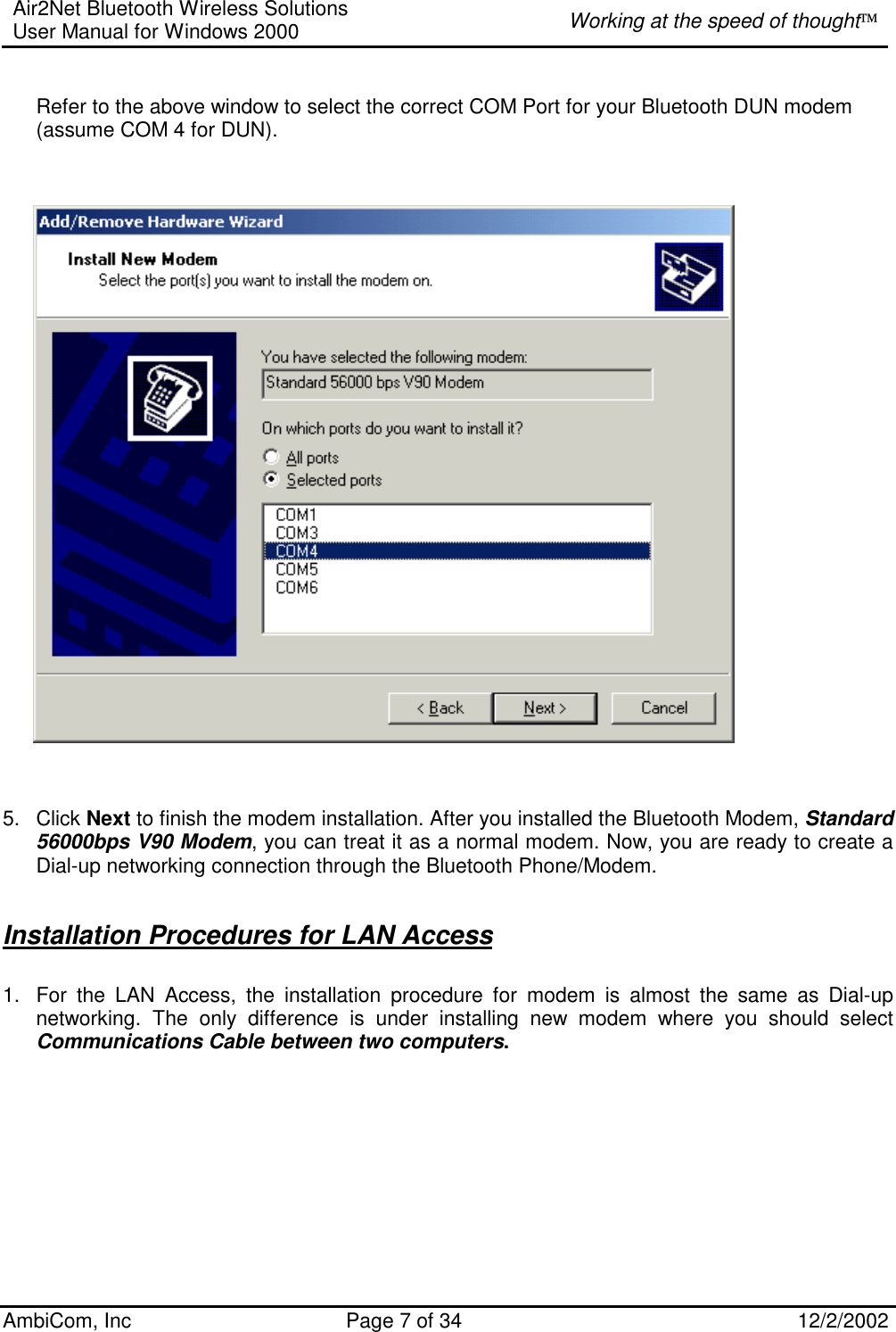 Air2Net Bluetooth Wireless Solutions User Manual for Windows 2000  Working at the speed of thought AmbiCom, Inc  Page 7 of 34  12/2/2002   Refer to the above window to select the correct COM Port for your Bluetooth DUN modem (assume COM 4 for DUN).                5. Click Next to finish the modem installation. After you installed the Bluetooth Modem, Standard 56000bps V90 Modem, you can treat it as a normal modem. Now, you are ready to create a Dial-up networking connection through the Bluetooth Phone/Modem.    Installation Procedures for LAN Access 1.  For the LAN Access, the installation procedure for modem is almost the same as Dial-up networking. The only difference is under installing new modem where you should select Communications Cable between two computers.    