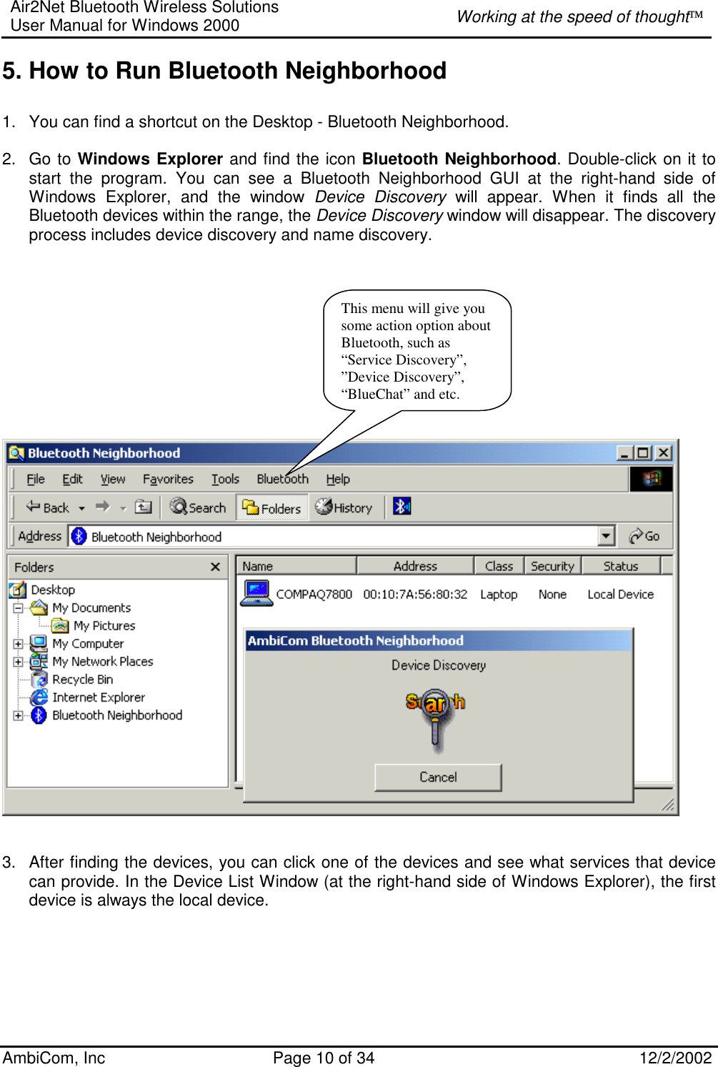 Air2Net Bluetooth Wireless Solutions User Manual for Windows 2000  Working at the speed of thought AmbiCom, Inc  Page 10 of 34  12/2/2002  5. How to Run Bluetooth Neighborhood   1.  You can find a shortcut on the Desktop - Bluetooth Neighborhood.  2. Go to Windows Explorer and find the icon Bluetooth Neighborhood. Double-click on it to start the program. You can see a Bluetooth Neighborhood GUI at the right-hand side of Windows Explorer, and the window Device Discovery will appear. When it finds all the Bluetooth devices within the range, the Device Discovery window will disappear. The discovery process includes device discovery and name discovery.             3.  After finding the devices, you can click one of the devices and see what services that device can provide. In the Device List Window (at the right-hand side of Windows Explorer), the first device is always the local device.     This menu will give you some action option about Bluetooth, such as “Service Discovery”, ”Device Discovery”, “BlueChat” and etc. 