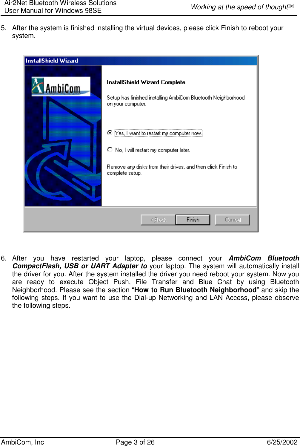 Air2Net Bluetooth Wireless Solutions User Manual for Windows 98SE  Working at the speed of thought AmbiCom, Inc  Page 3 of 26  6/25/2002 5.  After the system is finished installing the virtual devices, please click Finish to reboot your system.                                               6. After you have restarted your laptop, please connect your AmbiCom Bluetooth CompactFlash, USB or UART Adapter to your laptop. The system will automatically install the driver for you. After the system installed the driver you need reboot your system. Now you are ready to execute Object Push, File Transfer and Blue Chat by using Bluetooth Neighborhood. Please see the section “How to Run Bluetooth Neighborhood” and skip the following steps. If you want to use the Dial-up Networking and LAN Access, please observe the following steps. 