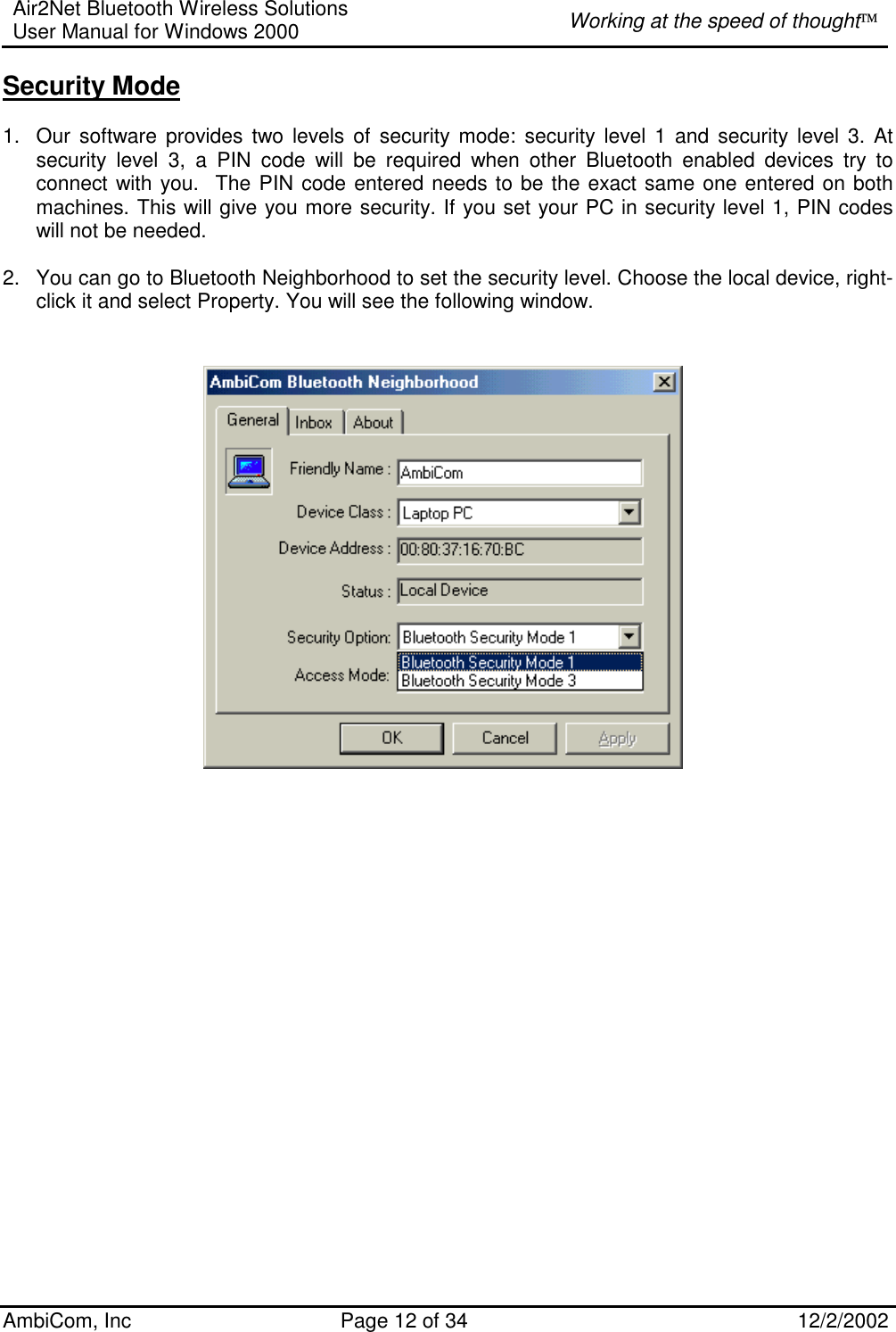 Air2Net Bluetooth Wireless Solutions User Manual for Windows 2000  Working at the speed of thought AmbiCom, Inc  Page 12 of 34  12/2/2002  Security Mode  1.  Our software provides two levels of security mode: security level 1 and security level 3. At security level 3, a PIN code will be required when other Bluetooth enabled devices try to connect with you.  The PIN code entered needs to be the exact same one entered on both machines. This will give you more security. If you set your PC in security level 1, PIN codes will not be needed.  2.  You can go to Bluetooth Neighborhood to set the security level. Choose the local device, right-click it and select Property. You will see the following window.                       