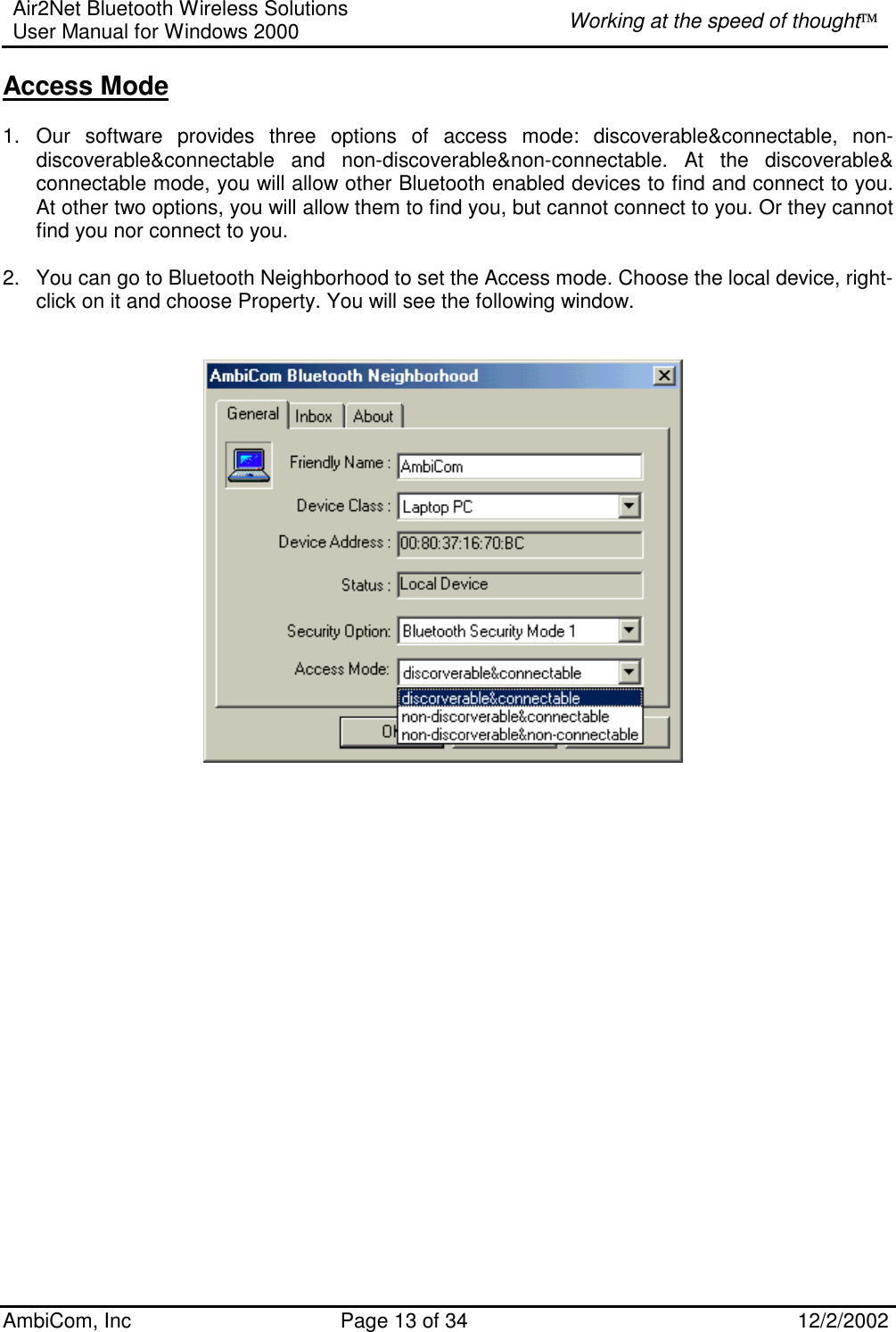 Air2Net Bluetooth Wireless Solutions User Manual for Windows 2000  Working at the speed of thought AmbiCom, Inc  Page 13 of 34  12/2/2002  Access Mode  1. Our software provides three options of access mode: discoverable&amp;connectable, non-discoverable&amp;connectable and non-discoverable&amp;non-connectable. At the discoverable&amp; connectable mode, you will allow other Bluetooth enabled devices to find and connect to you. At other two options, you will allow them to find you, but cannot connect to you. Or they cannot find you nor connect to you.  2.  You can go to Bluetooth Neighborhood to set the Access mode. Choose the local device, right-click on it and choose Property. You will see the following window.                             