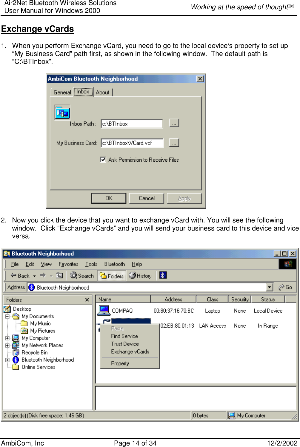 Air2Net Bluetooth Wireless Solutions User Manual for Windows 2000  Working at the speed of thought AmbiCom, Inc  Page 14 of 34  12/2/2002  Exchange vCards  1.  When you perform Exchange vCard, you need to go to the local device‘s property to set up “My Business Card” path first, as shown in the following window.  The default path is  “C:\BTInbox”.            2.  Now you click the device that you want to exchange vCard with. You will see the following window.  Click “Exchange vCards” and you will send your business card to this device and vice versa.   