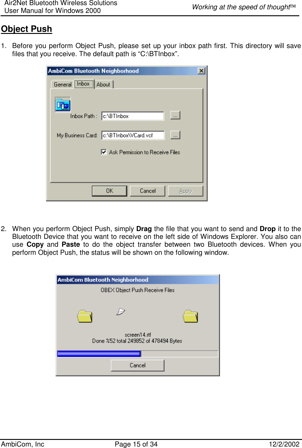 Air2Net Bluetooth Wireless Solutions User Manual for Windows 2000  Working at the speed of thought AmbiCom, Inc  Page 15 of 34  12/2/2002  Object Push  1.  Before you perform Object Push, please set up your inbox path first. This directory will save files that you receive. The default path is “C:\BTInbox”.       2.  When you perform Object Push, simply Drag the file that you want to send and Drop it to the Bluetooth Device that you want to receive on the left side of Windows Explorer. You also can use  Copy and Paste to do the object transfer between two Bluetooth devices. When you perform Object Push, the status will be shown on the following window.                                       