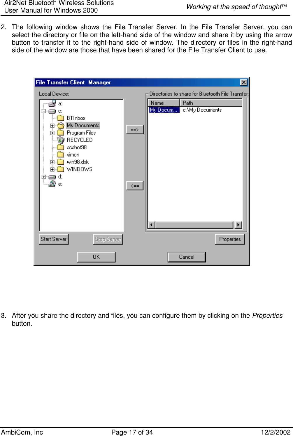 Air2Net Bluetooth Wireless Solutions User Manual for Windows 2000  Working at the speed of thought AmbiCom, Inc  Page 17 of 34  12/2/2002  2.  The following window shows the File Transfer Server. In the File Transfer Server, you can select the directory or file on the left-hand side of the window and share it by using the arrow button to transfer it to the right-hand side of window. The directory or files in the right-hand side of the window are those that have been shared for the File Transfer Client to use.            3.  After you share the directory and files, you can configure them by clicking on the Properties button.   