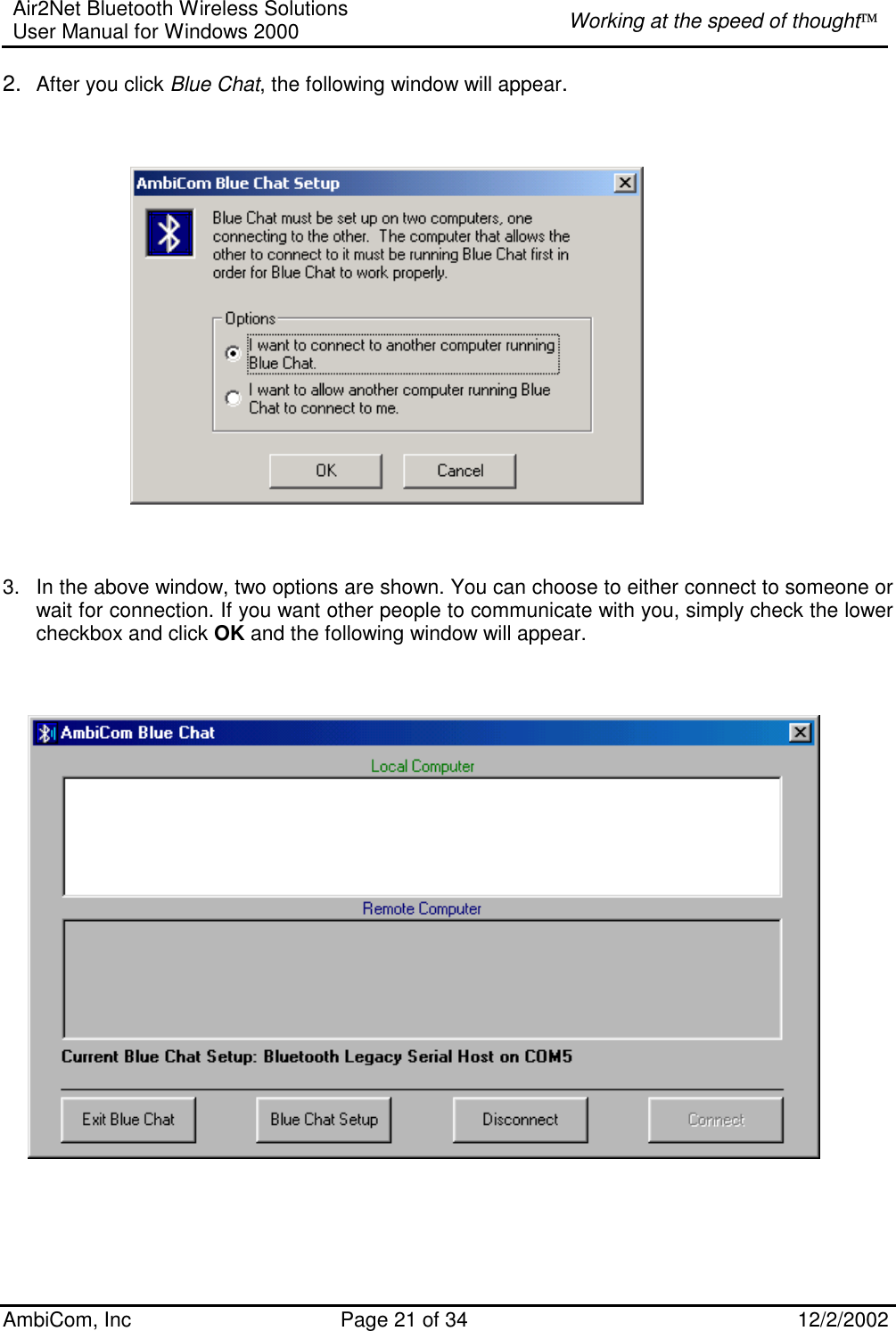 Air2Net Bluetooth Wireless Solutions User Manual for Windows 2000  Working at the speed of thought AmbiCom, Inc  Page 21 of 34  12/2/2002  2.  After you click Blue Chat, the following window will appear.                                  3.  In the above window, two options are shown. You can choose to either connect to someone or wait for connection. If you want other people to communicate with you, simply check the lower checkbox and click OK and the following window will appear.               