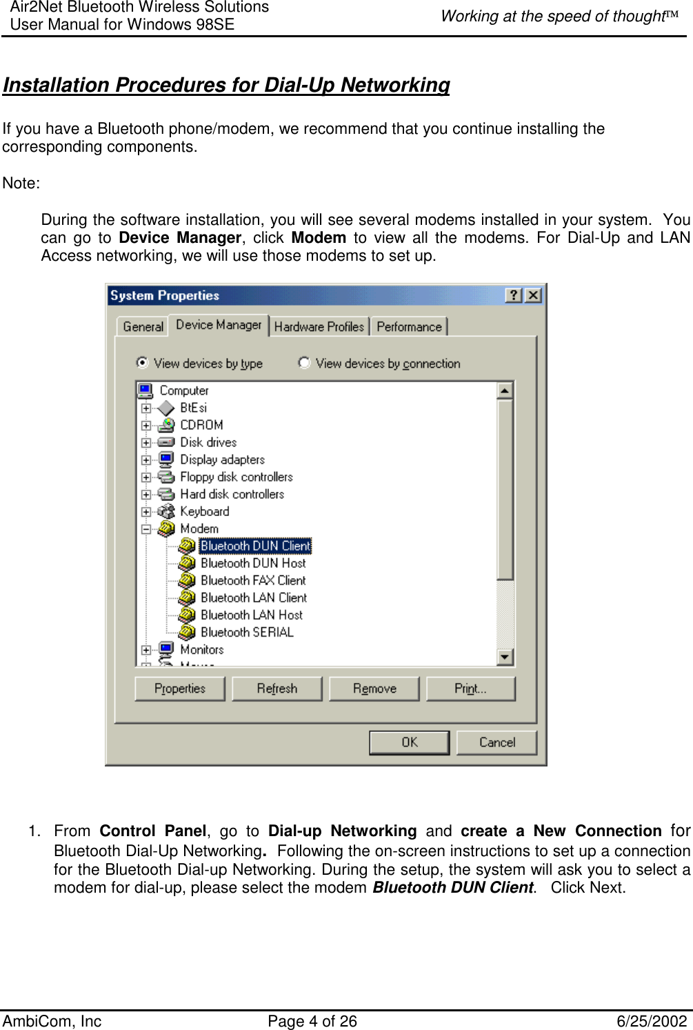 Air2Net Bluetooth Wireless Solutions User Manual for Windows 98SE  Working at the speed of thought AmbiCom, Inc  Page 4 of 26  6/25/2002  Installation Procedures for Dial-Up Networking  If you have a Bluetooth phone/modem, we recommend that you continue installing the corresponding components.  Note:  During the software installation, you will see several modems installed in your system.  You can go to Device Manager, click Modem to view all the modems. For Dial-Up and LAN Access networking, we will use those modems to set up.                                                       1. From Control Panel, go to Dial-up Networking and create a New Connection for Bluetooth Dial-Up Networking.  Following the on-screen instructions to set up a connection for the Bluetooth Dial-up Networking. During the setup, the system will ask you to select a modem for dial-up, please select the modem Bluetooth DUN Client.   Click Next.     