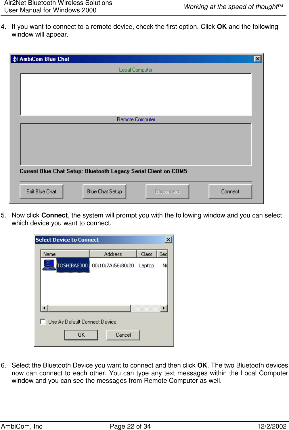 Air2Net Bluetooth Wireless Solutions User Manual for Windows 2000  Working at the speed of thought AmbiCom, Inc  Page 22 of 34  12/2/2002  4.  If you want to connect to a remote device, check the first option. Click OK and the following window will appear.                                      5. Now click Connect, the system will prompt you with the following window and you can select which device you want to connect.                          6.  Select the Bluetooth Device you want to connect and then click OK. The two Bluetooth devices now can connect to each other. You can type any text messages within the Local Computer window and you can see the messages from Remote Computer as well.         