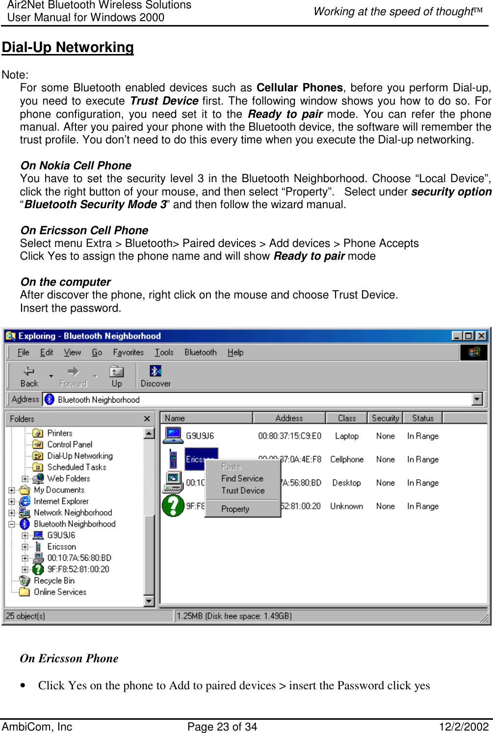 Air2Net Bluetooth Wireless Solutions User Manual for Windows 2000  Working at the speed of thought AmbiCom, Inc  Page 23 of 34  12/2/2002  Dial-Up Networking  Note:   For some Bluetooth enabled devices such as Cellular Phones, before you perform Dial-up, you need to execute Trust Device first. The following window shows you how to do so. For phone configuration, you need set it to the Ready to pair mode. You can refer the phone manual. After you paired your phone with the Bluetooth device, the software will remember the trust profile. You don’t need to do this every time when you execute the Dial-up networking.   On Nokia Cell Phone You have to set the security level 3 in the Bluetooth Neighborhood. Choose “Local Device”, click the right button of your mouse, and then select “Property”.   Select under security option “Bluetooth Security Mode 3” and then follow the wizard manual.  On Ericsson Cell Phone Select menu Extra &gt; Bluetooth&gt; Paired devices &gt; Add devices &gt; Phone Accepts  Click Yes to assign the phone name and will show Ready to pair mode  On the computer After discover the phone, right click on the mouse and choose Trust Device. Insert the password.    On Ericsson Phone  • Click Yes on the phone to Add to paired devices &gt; insert the Password click yes  