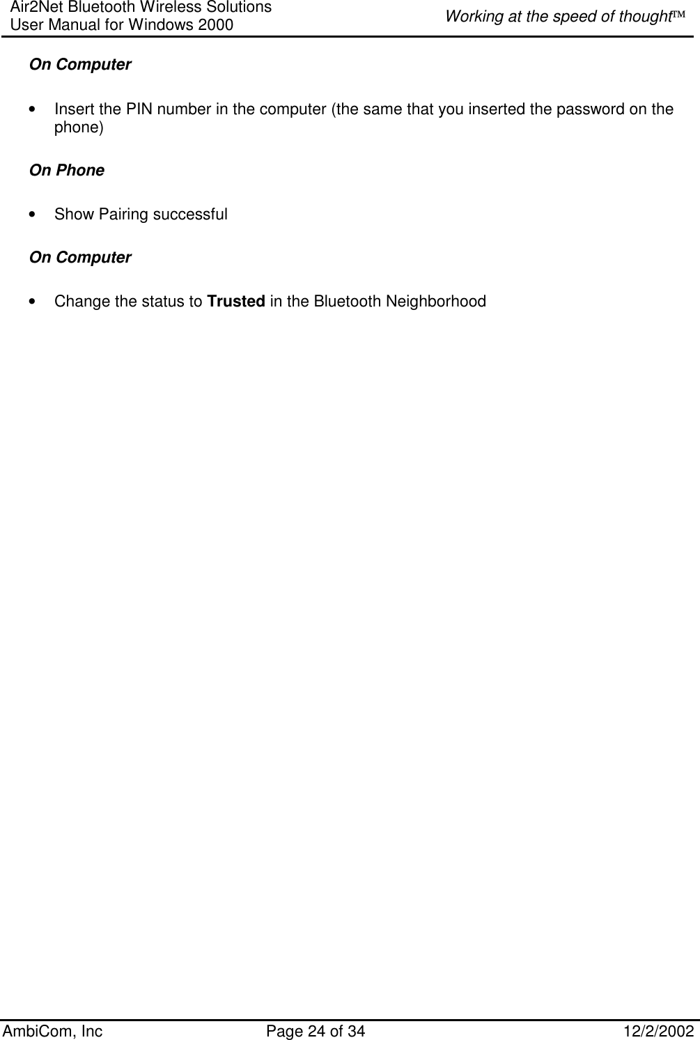 Air2Net Bluetooth Wireless Solutions User Manual for Windows 2000  Working at the speed of thought AmbiCom, Inc  Page 24 of 34  12/2/2002  On Computer  • Insert the PIN number in the computer (the same that you inserted the password on the phone) On Phone • Show Pairing successful  On Computer  • Change the status to Trusted in the Bluetooth Neighborhood 