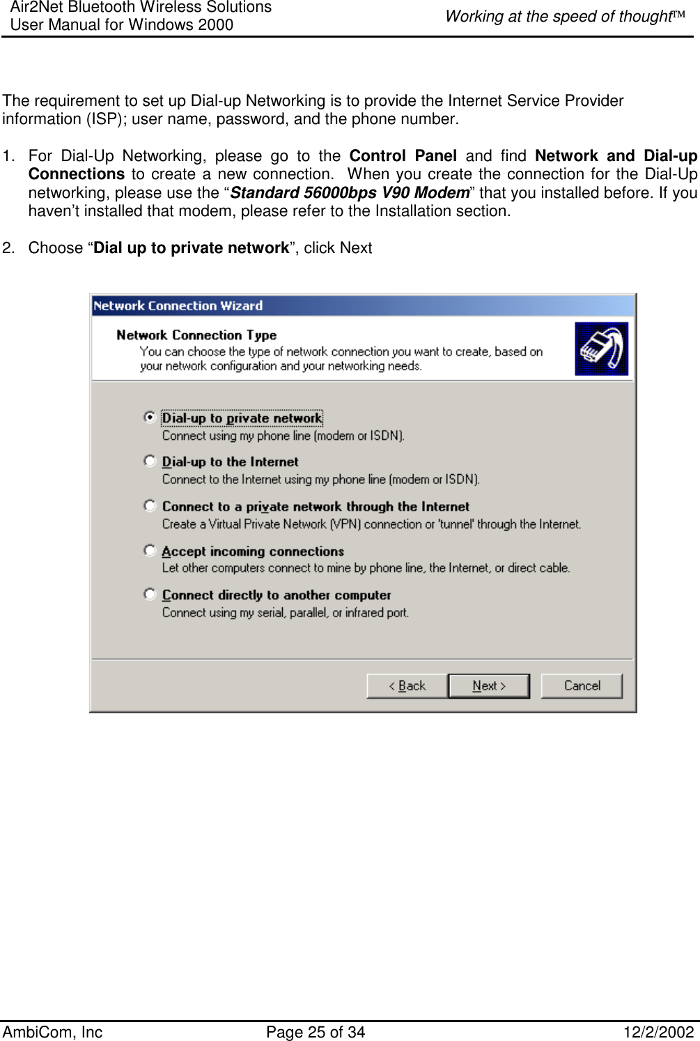 Air2Net Bluetooth Wireless Solutions User Manual for Windows 2000  Working at the speed of thought AmbiCom, Inc  Page 25 of 34  12/2/2002   The requirement to set up Dial-up Networking is to provide the Internet Service Provider information (ISP); user name, password, and the phone number.  1.  For Dial-Up Networking, please go to the Control Panel and find Network and Dial-up Connections to create a new connection.  When you create the connection for the Dial-Up networking, please use the “Standard 56000bps V90 Modem” that you installed before. If you haven’t installed that modem, please refer to the Installation section.  2. Choose “Dial up to private network”, click Next                     