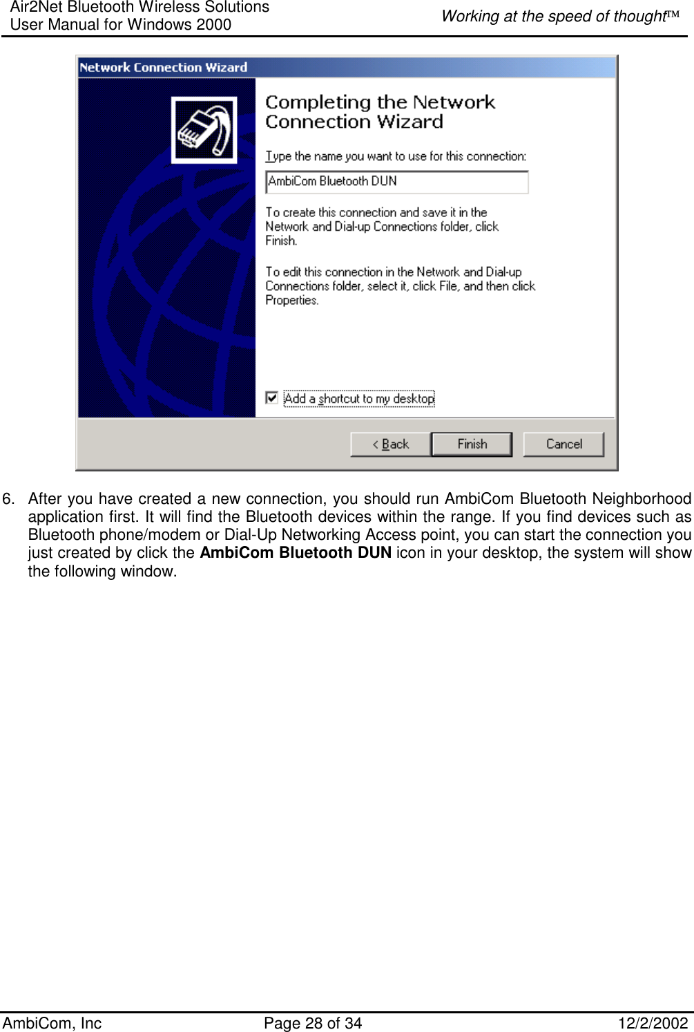 Air2Net Bluetooth Wireless Solutions User Manual for Windows 2000  Working at the speed of thought AmbiCom, Inc  Page 28 of 34  12/2/2002    6.  After you have created a new connection, you should run AmbiCom Bluetooth Neighborhood application first. It will find the Bluetooth devices within the range. If you find devices such as Bluetooth phone/modem or Dial-Up Networking Access point, you can start the connection you just created by click the AmbiCom Bluetooth DUN icon in your desktop, the system will show the following window.    