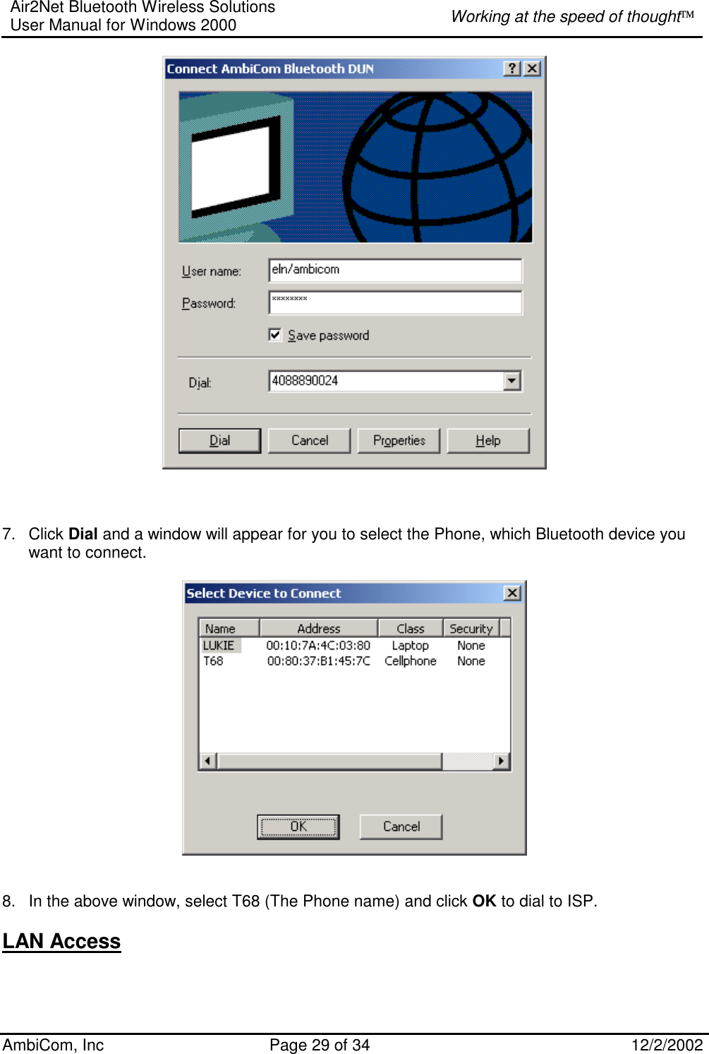 Air2Net Bluetooth Wireless Solutions User Manual for Windows 2000  Working at the speed of thought AmbiCom, Inc  Page 29 of 34  12/2/2002          7. Click Dial and a window will appear for you to select the Phone, which Bluetooth device you want to connect.     8.  In the above window, select T68 (The Phone name) and click OK to dial to ISP.  LAN Access   