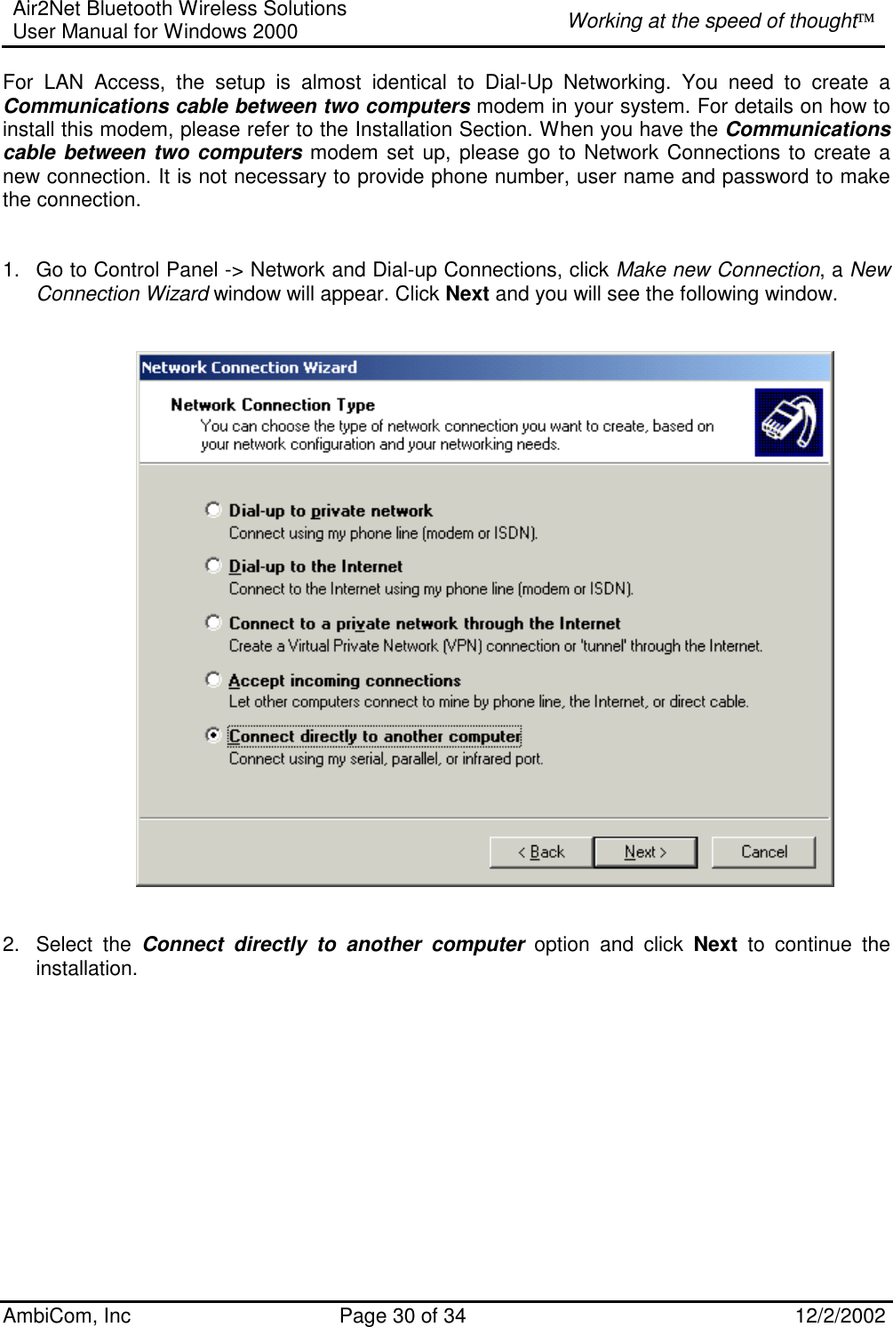 Air2Net Bluetooth Wireless Solutions User Manual for Windows 2000  Working at the speed of thought AmbiCom, Inc  Page 30 of 34  12/2/2002  For LAN Access, the setup is almost identical to Dial-Up Networking. You need to create a   Communications cable between two computers modem in your system. For details on how to install this modem, please refer to the Installation Section. When you have the Communications cable between two computers modem set up, please go to Network Connections to create a new connection. It is not necessary to provide phone number, user name and password to make the connection.     1.  Go to Control Panel -&gt; Network and Dial-up Connections, click Make new Connection, a New Connection Wizard window will appear. Click Next and you will see the following window.      2. Select the Connect directly to another computer option and click Next to continue the installation.   