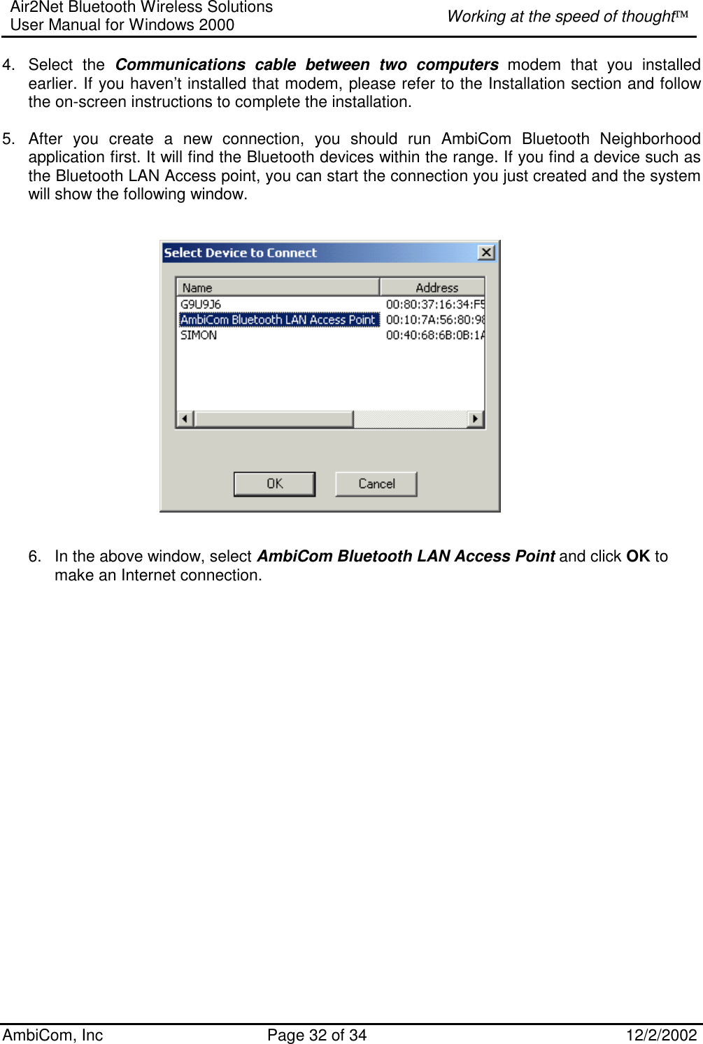 Air2Net Bluetooth Wireless Solutions User Manual for Windows 2000  Working at the speed of thought AmbiCom, Inc  Page 32 of 34  12/2/2002  4. Select the Communications cable between two computers modem that you installed earlier. If you haven’t installed that modem, please refer to the Installation section and follow the on-screen instructions to complete the installation.  5.  After you create a new connection, you should run AmbiCom Bluetooth Neighborhood application first. It will find the Bluetooth devices within the range. If you find a device such as the Bluetooth LAN Access point, you can start the connection you just created and the system will show the following window.      6.  In the above window, select AmbiCom Bluetooth LAN Access Point and click OK to make an Internet connection.   