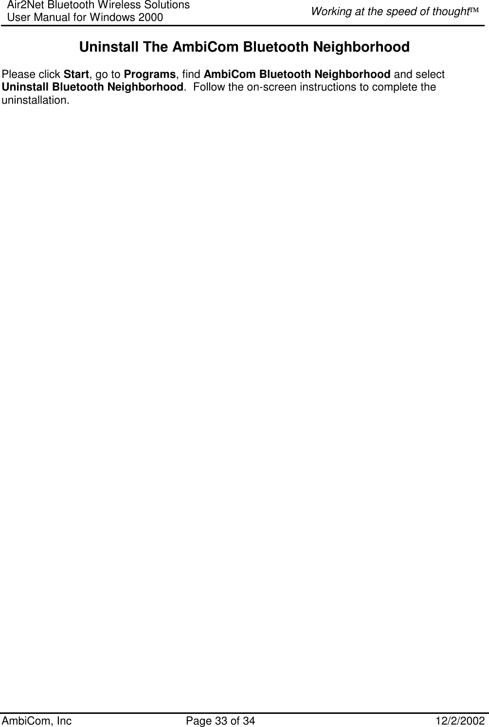 Air2Net Bluetooth Wireless Solutions User Manual for Windows 2000  Working at the speed of thought AmbiCom, Inc  Page 33 of 34  12/2/2002  Uninstall The AmbiCom Bluetooth Neighborhood  Please click Start, go to Programs, find AmbiCom Bluetooth Neighborhood and select Uninstall Bluetooth Neighborhood.  Follow the on-screen instructions to complete the uninstallation.                                           