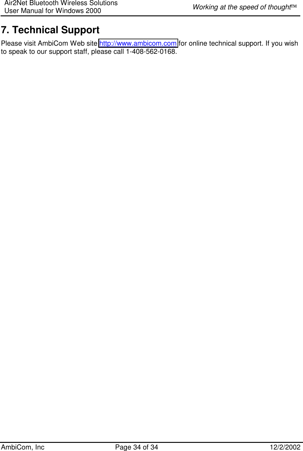 Air2Net Bluetooth Wireless Solutions User Manual for Windows 2000  Working at the speed of thought AmbiCom, Inc  Page 34 of 34  12/2/2002  7. Technical Support Please visit AmbiCom Web site http://www.ambicom.com for online technical support. If you wish to speak to our support staff, please call 1-408-562-0168. 