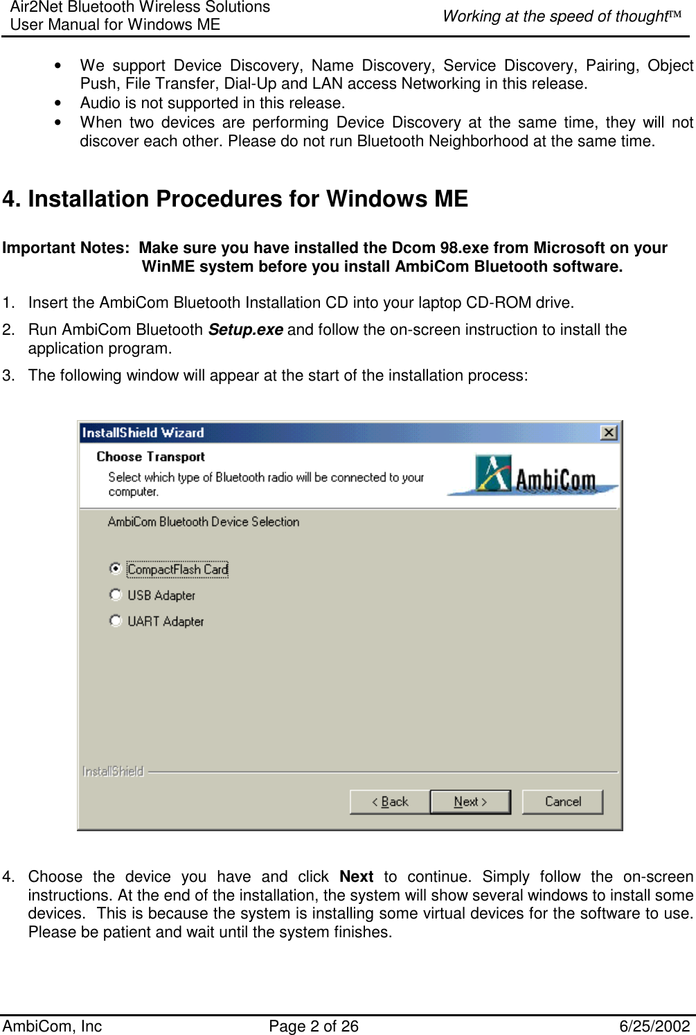 Air2Net Bluetooth Wireless Solutions User Manual for Windows ME  Working at the speed of thought AmbiCom, Inc  Page 2 of 26  6/25/2002 • We support Device Discovery, Name Discovery, Service Discovery, Pairing, Object Push, File Transfer, Dial-Up and LAN access Networking in this release.  • Audio is not supported in this release. • When two devices are performing Device Discovery at the same time, they will not discover each other. Please do not run Bluetooth Neighborhood at the same time.  4. Installation Procedures for Windows ME  Important Notes:  Make sure you have installed the Dcom 98.exe from Microsoft on your                                 WinME system before you install AmbiCom Bluetooth software.  1.  Insert the AmbiCom Bluetooth Installation CD into your laptop CD-ROM drive. 2.  Run AmbiCom Bluetooth Setup.exe and follow the on-screen instruction to install the application program. 3.  The following window will appear at the start of the installation process:        4.  Choose the device you have and click Next to continue. Simply follow the on-screen instructions. At the end of the installation, the system will show several windows to install some devices.  This is because the system is installing some virtual devices for the software to use.  Please be patient and wait until the system finishes.    