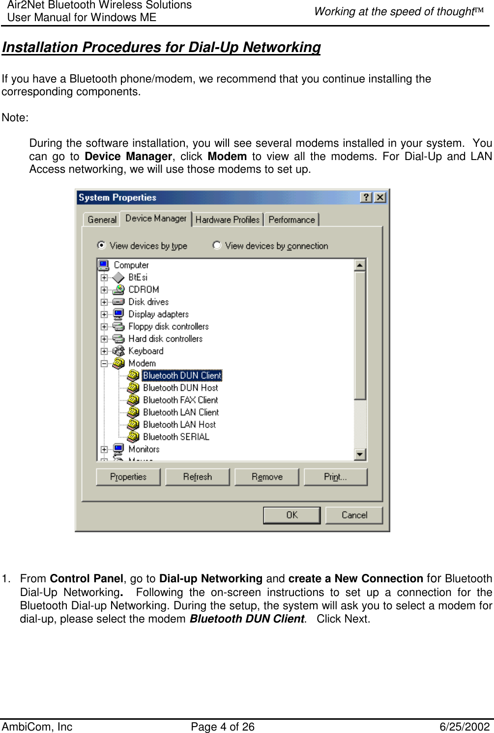 Air2Net Bluetooth Wireless Solutions User Manual for Windows ME  Working at the speed of thought AmbiCom, Inc  Page 4 of 26  6/25/2002 Installation Procedures for Dial-Up Networking  If you have a Bluetooth phone/modem, we recommend that you continue installing the corresponding components.  Note:  During the software installation, you will see several modems installed in your system.  You can go to Device Manager, click Modem to view all the modems. For Dial-Up and LAN Access networking, we will use those modems to set up.                                                       1. From Control Panel, go to Dial-up Networking and create a New Connection for Bluetooth Dial-Up Networking.   Following the on-screen instructions to set up a connection for the Bluetooth Dial-up Networking. During the setup, the system will ask you to select a modem for dial-up, please select the modem Bluetooth DUN Client.   Click Next.      