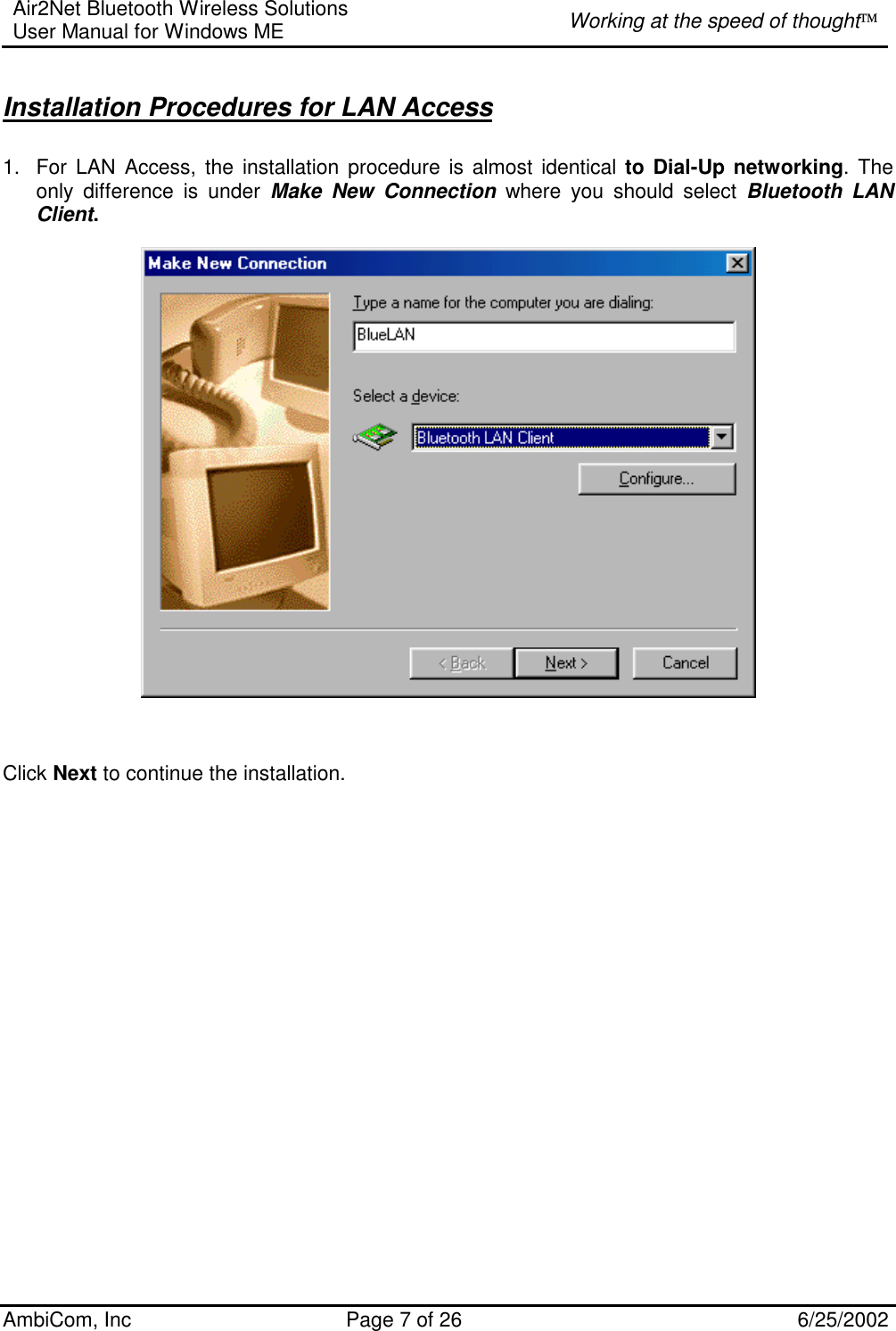 Air2Net Bluetooth Wireless Solutions User Manual for Windows ME  Working at the speed of thought AmbiCom, Inc  Page 7 of 26  6/25/2002  Installation Procedures for LAN Access 1.  For LAN Access, the installation procedure is almost identical to Dial-Up networking. The only difference is under Make New Connection where you should select Bluetooth LAN Client.                                        Click Next to continue the installation.                       