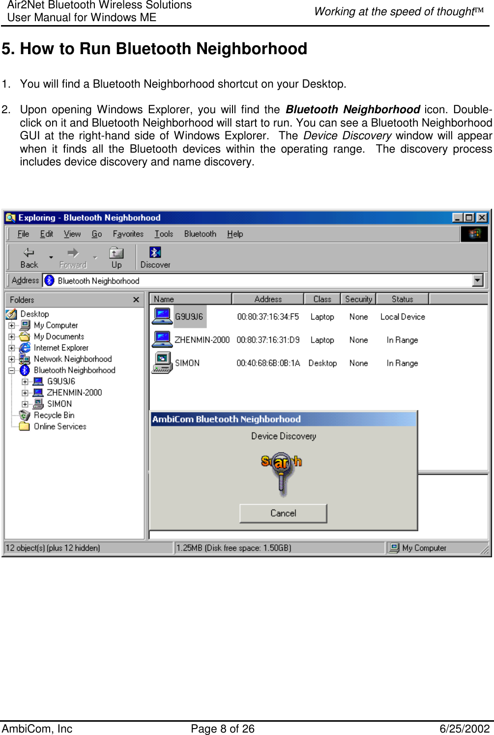 Air2Net Bluetooth Wireless Solutions User Manual for Windows ME  Working at the speed of thought AmbiCom, Inc  Page 8 of 26  6/25/2002 5. How to Run Bluetooth Neighborhood   1.  You will find a Bluetooth Neighborhood shortcut on your Desktop.  2.  Upon opening Windows Explorer, you will find the Bluetooth Neighborhood icon. Double-click on it and Bluetooth Neighborhood will start to run. You can see a Bluetooth Neighborhood GUI at the right-hand side of Windows Explorer.  The Device Discovery window will appear when it finds all the Bluetooth devices within the operating range.  The discovery process includes device discovery and name discovery.                      