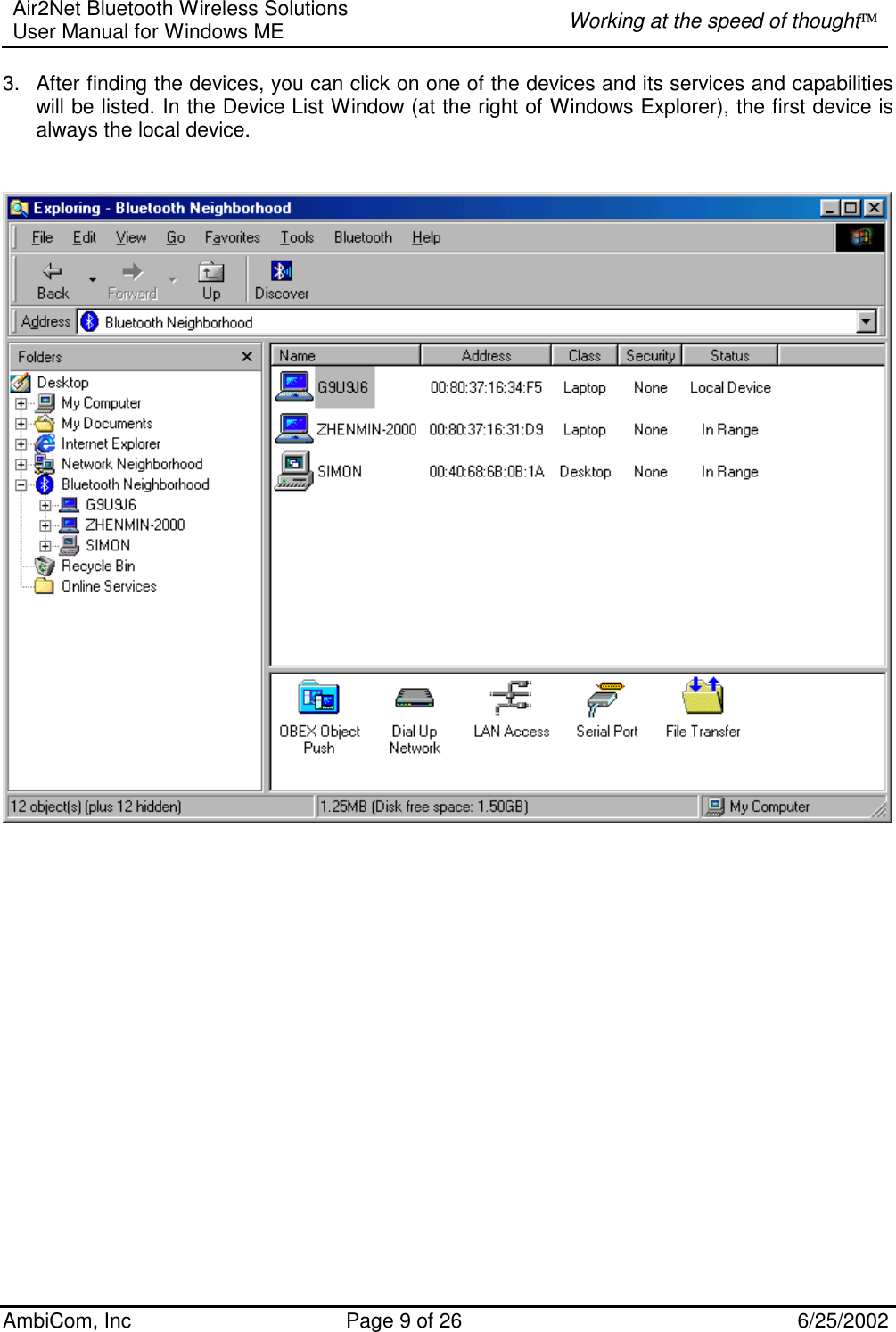 Air2Net Bluetooth Wireless Solutions User Manual for Windows ME  Working at the speed of thought AmbiCom, Inc  Page 9 of 26  6/25/2002 3.  After finding the devices, you can click on one of the devices and its services and capabilities will be listed. In the Device List Window (at the right of Windows Explorer), the first device is always the local device.       