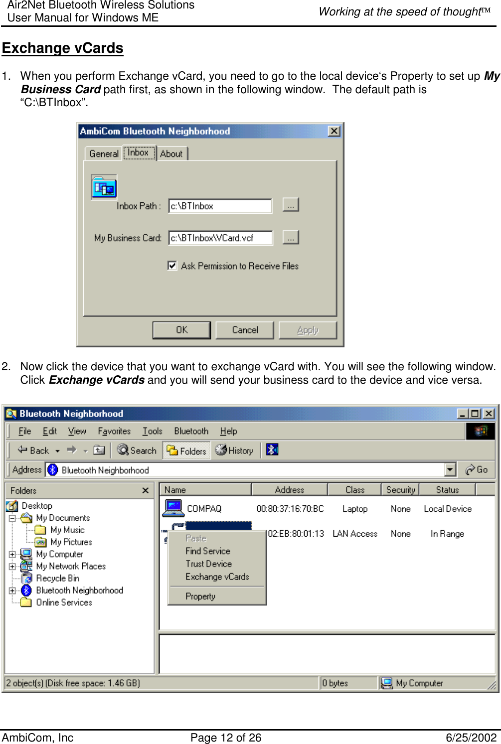 Air2Net Bluetooth Wireless Solutions User Manual for Windows ME  Working at the speed of thought AmbiCom, Inc  Page 12 of 26  6/25/2002 Exchange vCards  1.  When you perform Exchange vCard, you need to go to the local device‘s Property to set up My Business Card path first, as shown in the following window.  The default path is  “C:\BTInbox”.            2.  Now click the device that you want to exchange vCard with. You will see the following window.  Click Exchange vCards and you will send your business card to the device and vice versa.   Object Push  1.  Before you perform Object push, Please set up your inbox path first. This directory will save files that you receive. The default path is “C:\BTInbox”.   