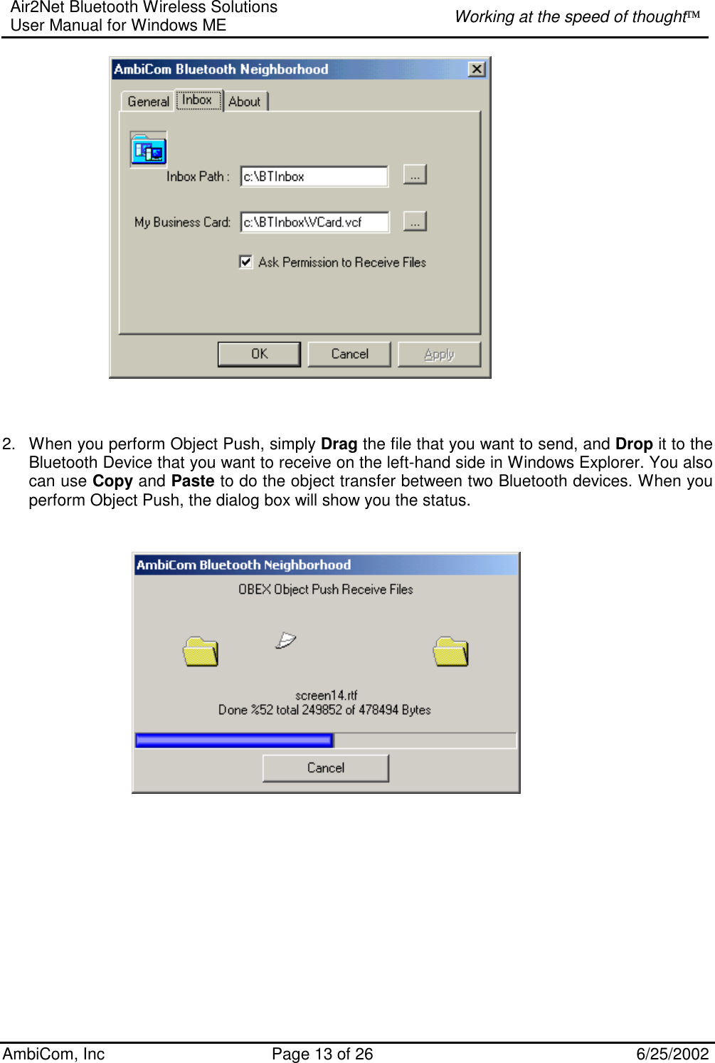 Air2Net Bluetooth Wireless Solutions User Manual for Windows ME  Working at the speed of thought AmbiCom, Inc  Page 13 of 26  6/25/2002     2.  When you perform Object Push, simply Drag the file that you want to send, and Drop it to the Bluetooth Device that you want to receive on the left-hand side in Windows Explorer. You also can use Copy and Paste to do the object transfer between two Bluetooth devices. When you perform Object Push, the dialog box will show you the status.                                       