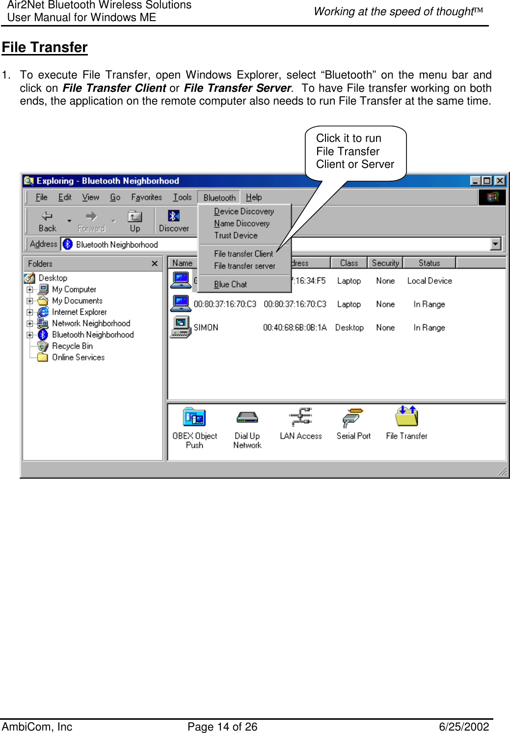 Air2Net Bluetooth Wireless Solutions User Manual for Windows ME  Working at the speed of thought AmbiCom, Inc  Page 14 of 26  6/25/2002 File Transfer  1.  To execute File Transfer, open Windows Explorer, select “Bluetooth” on the menu bar and click on File Transfer Client or File Transfer Server.  To have File transfer working on both ends, the application on the remote computer also needs to run File Transfer at the same time.                        Click it to run File Transfer Client or Server 