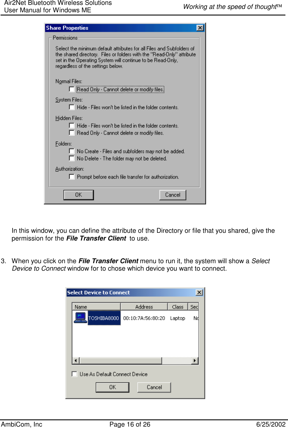 Air2Net Bluetooth Wireless Solutions User Manual for Windows ME  Working at the speed of thought AmbiCom, Inc  Page 16 of 26  6/25/2002      In this window, you can define the attribute of the Directory or file that you shared, give the permission for the File Transfer Client  to use.   3.  When you click on the File Transfer Client menu to run it, the system will show a Select Device to Connect window for to chose which device you want to connect.           