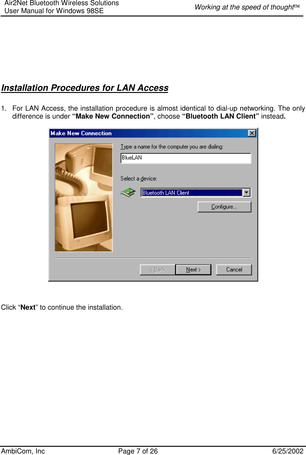 Air2Net Bluetooth Wireless Solutions User Manual for Windows 98SE  Working at the speed of thought AmbiCom, Inc  Page 7 of 26  6/25/2002         Installation Procedures for LAN Access 1.  For LAN Access, the installation procedure is almost identical to dial-up networking. The only difference is under “Make New Connection”, choose “Bluetooth LAN Client” instead.                                        Click “Next” to continue the installation.                  