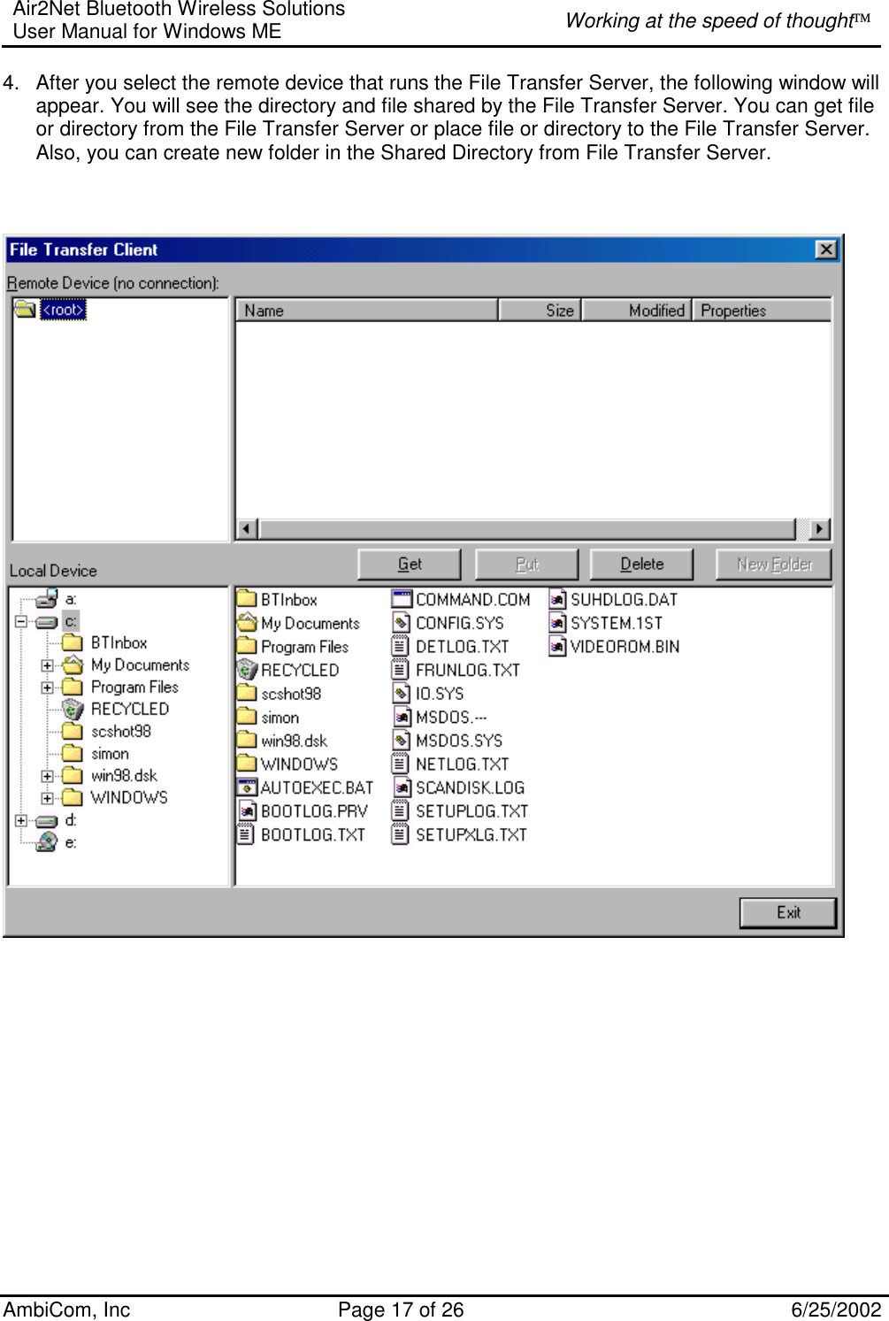 Air2Net Bluetooth Wireless Solutions User Manual for Windows ME  Working at the speed of thought AmbiCom, Inc  Page 17 of 26  6/25/2002 4.  After you select the remote device that runs the File Transfer Server, the following window will appear. You will see the directory and file shared by the File Transfer Server. You can get file or directory from the File Transfer Server or place file or directory to the File Transfer Server. Also, you can create new folder in the Shared Directory from File Transfer Server.    