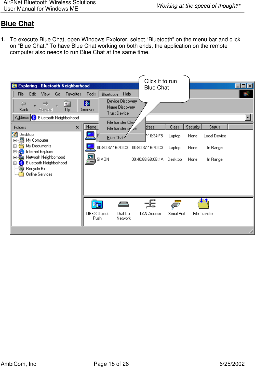 Air2Net Bluetooth Wireless Solutions User Manual for Windows ME  Working at the speed of thought AmbiCom, Inc  Page 18 of 26  6/25/2002 Blue Chat  1.  To execute Blue Chat, open Windows Explorer, select “Bluetooth” on the menu bar and click on “Blue Chat.” To have Blue Chat working on both ends, the application on the remote computer also needs to run Blue Chat at the same time.          Click it to run Blue Chat 