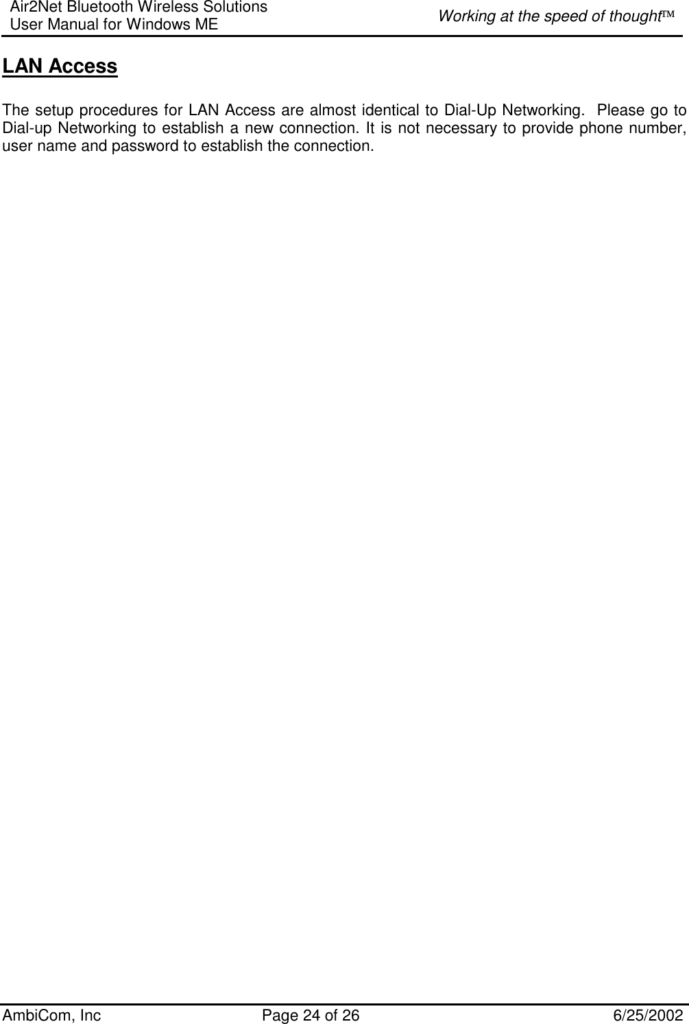 Air2Net Bluetooth Wireless Solutions User Manual for Windows ME  Working at the speed of thought AmbiCom, Inc  Page 24 of 26  6/25/2002 LAN Access  The setup procedures for LAN Access are almost identical to Dial-Up Networking.  Please go to Dial-up Networking to establish a new connection. It is not necessary to provide phone number, user name and password to establish the connection.   