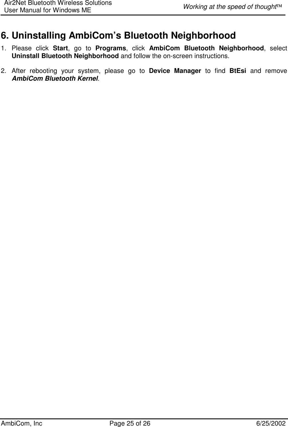 Air2Net Bluetooth Wireless Solutions User Manual for Windows ME  Working at the speed of thought AmbiCom, Inc  Page 25 of 26  6/25/2002 6. Uninstalling AmbiCom’s Bluetooth Neighborhood 1. Please click Start, go to Programs, click AmbiCom Bluetooth Neighborhood, select Uninstall Bluetooth Neighborhood and follow the on-screen instructions.    2.  After rebooting your system, please go to Device Manager to find BtEsi and remove AmbiCom Bluetooth Kernel.     