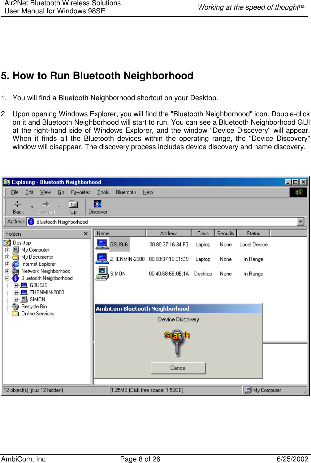 Air2Net Bluetooth Wireless Solutions User Manual for Windows 98SE  Working at the speed of thought AmbiCom, Inc  Page 8 of 26  6/25/2002      5. How to Run Bluetooth Neighborhood   1.  You will find a Bluetooth Neighborhood shortcut on your Desktop.  2.  Upon opening Windows Explorer, you will find the &quot;Bluetooth Neighborhood&quot; icon. Double-click on it and Bluetooth Neighborhood will start to run. You can see a Bluetooth Neighborhood GUI at the right-hand side of Windows Explorer, and the window &quot;Device Discovery&quot; will appear. When it finds all the Bluetooth devices within the operating range, the &quot;Device Discovery&quot; window will disappear. The discovery process includes device discovery and name discovery.                   